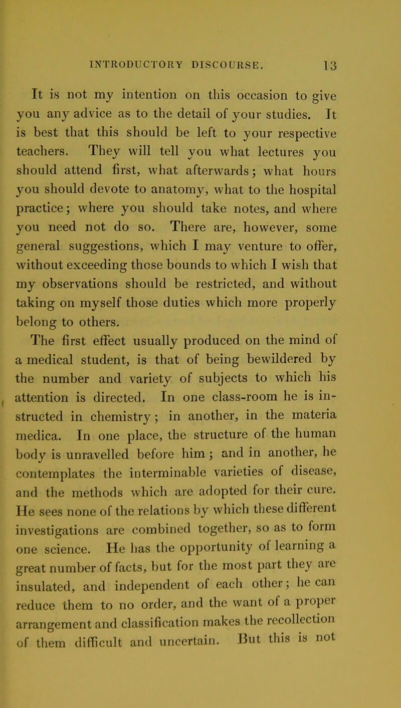 It is not my intention on this occasion to give you an}'^ advice as to the detail of your studies. It is best that this should be left to your respective teachers. They will tell you w^hat lectures you should attend first, what afterwards; what hours you should devote to anatomy, what to the hospital practice; where you should take notes, and where you need not do so. There are, however, some general suggestions, which I may venture to offer, without exceeding those bounds to which I wish that my observations should be restricted, and without taking on myself those duties which more properly belong to others. The first effect usually produced on the mind of a medical student, is that of being bewildered by the number and variety of subjects to which his attention is directed. In one class-room he is in- structed in chemistry; in another, in the materia medica. In one place, the structure of the human body is unravelled before him j and in another, he contemplates the interminable varieties of disease, and the methods which are adopted for their cure. He sees none of the relations by which these different investigations are combined together, so as to form one science. He has the opportunity of learning a great number of facts, but for the most part they are insulated, and independent of each other; he can reduce them to no order, and the want of a proper arrangement and classification makes the recollection of them difficult and uncertain. But this is not