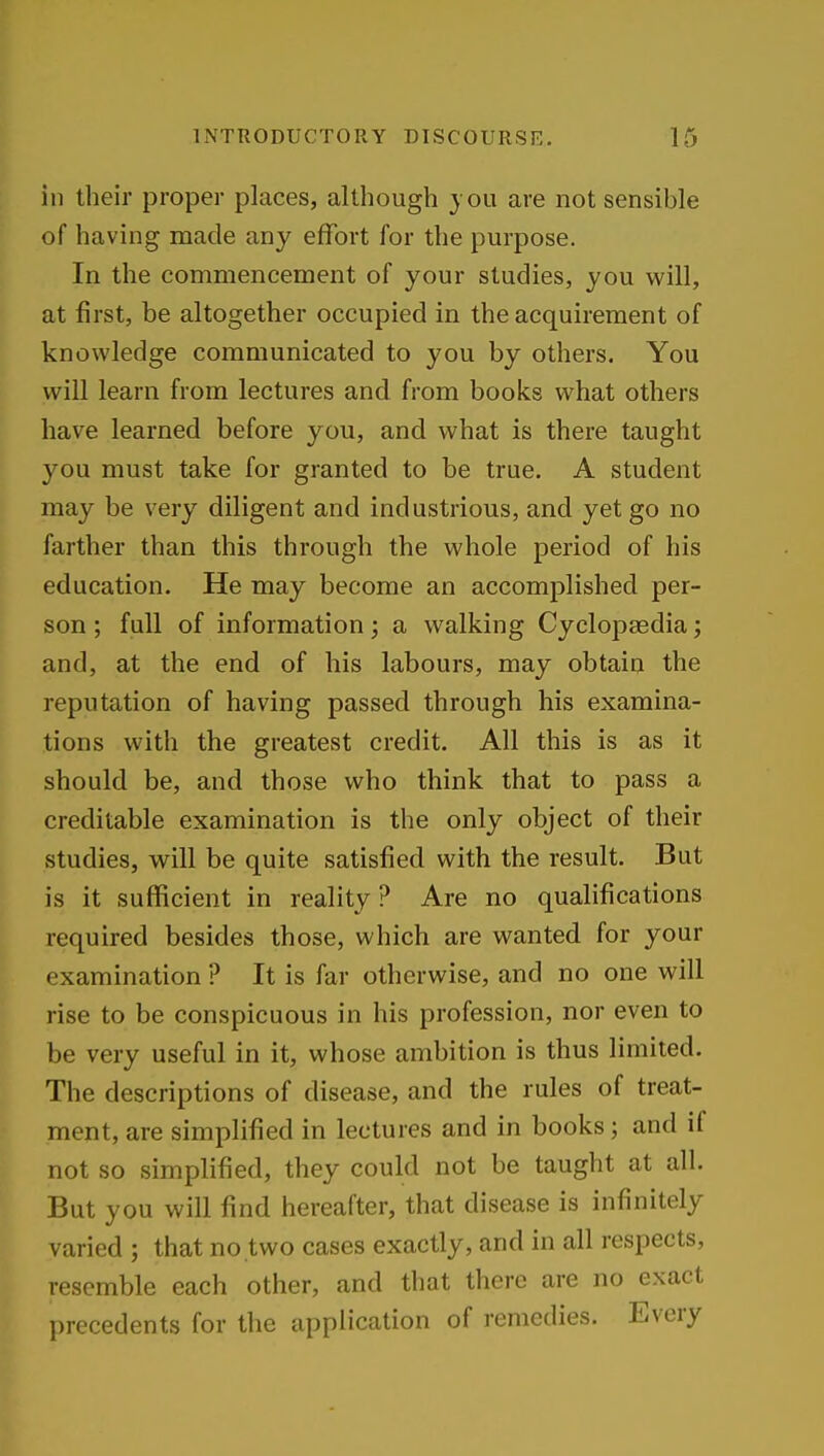 in their proper places, although you are not sensible of having made any effort for the purpose. In the commencement of your studies, you will, at first, be altogether occupied in the acquirement of knowledge communicated to you by others. You will learn from lectures and from books what others have learned before you, and what is there taught you must take for granted to be true. A student may be very diligent and industrious, and yet go no farther than this through the whole period of his education. He may become an accomplished per- son ; full of information; a walking Cyclopaedia; and, at the end of his labours, may obtain the reputation of having passed through his examina- tions with the greatest credit. All this is as it should be, and those who think that to pass a creditable examination is the only object of their studies, will be quite satisfied with the result. But is it sufficient in reality ? Are no qualifications required besides those, which are wanted for your examination ? It is far otherwise, and no one will rise to be conspicuous in his profession, nor even to be very useful in it, whose ambition is thus limited. The descriptions of disease, and the rules of treat- ment, are simplified in lectures and in books; and if not so simplified, they could not be taught at all. But you will find hereafter, that disease is infinitely varied ; that no two cases exactly, and in all respects, resemble each other, and that there are no exact precedents for the application of remedies. Every