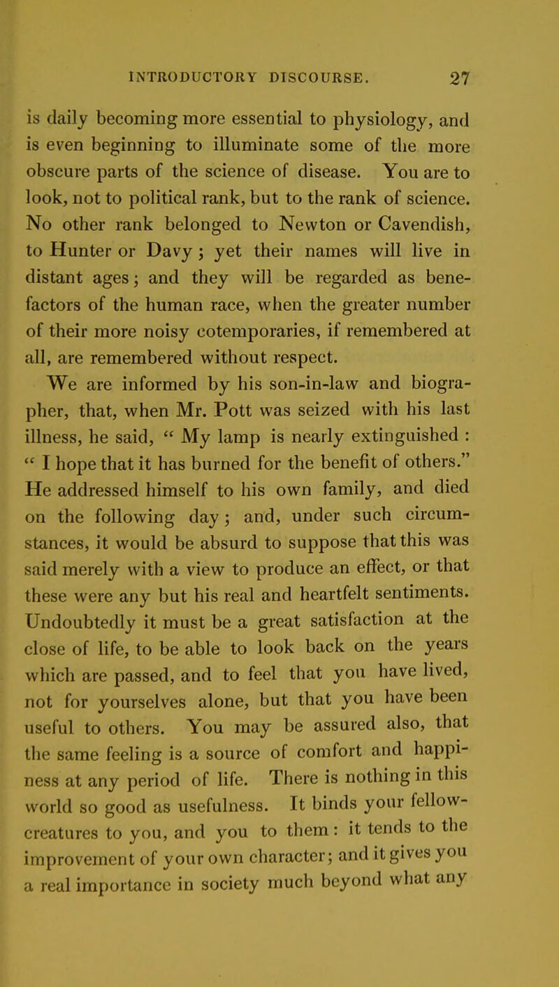 is daily becoming more essential to physiology, and is even beginning to illuminate some of the more obscure parts of the science of disease. You are to look, not to political rank, but to the rank of science. No other rank belonged to Newton or Cavendish, to Hunter or Davy; yet their names will live in distant ages; and they will be regarded as bene- factors of the human race, when the greater number of their more noisy eotemporaries, if remembered at all, are remembered without respect. We are informed by his son-in-law and biogra- pher, that, when Mr. Pott was seized with his last illness, he said,  My lamp is nearly extinguished :  I hope that it has burned for the benefit of others. He addressed himself to his own family, and died on the following day; and, under such circum- stances, it would be absurd to suppose that this was said merely with a view to produce an effect, or that these were any but his real and heartfelt sentiments. Undoubtedly it must be a great satisfaction at the close of life, to be able to look back on the years which are passed, and to feel that you have lived, not for yourselves alone, but that you have been useful to others. You may be assured also, that the same feeling is a source of comfort and happi- ness at any period of life. There is nothing in this world so good as usefulness. It binds your fellow- creatures to you, and you to them: it tends to the improvement of your own character; and it gives you a real importance in society much beyond what any