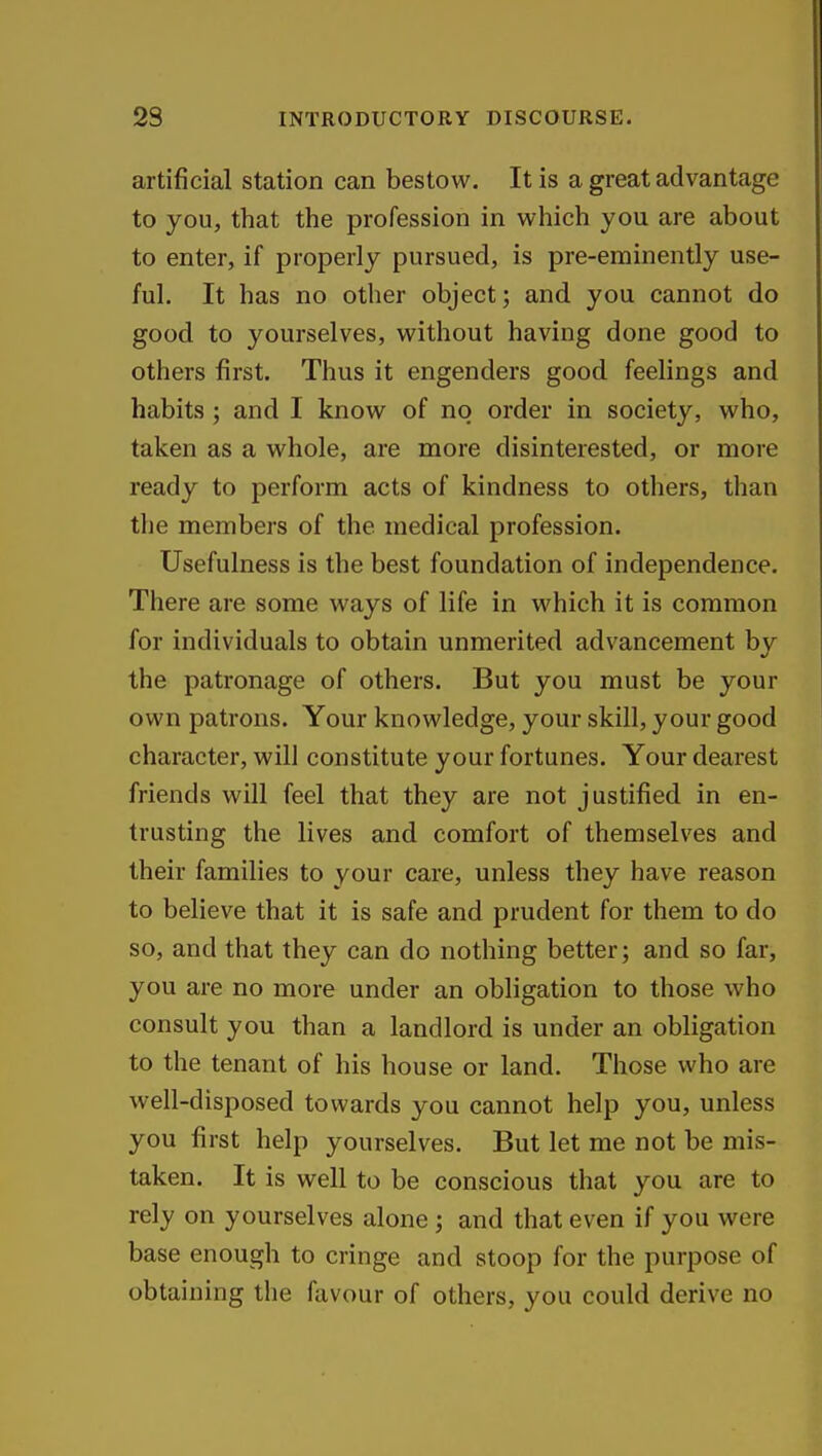 artificial station can bestow. It is a great advantage to you, that the profession in which you are about to enter, if properly pursued, is pre-eminently use- ful. It has no other object; and you cannot do good to yourselves, without having done good to others first. Thus it engenders good feelings and habits ; and I know of no order in society, who, taken as a whole, are more disinterested, or more ready to perform acts of kindness to others, than the members of the medical profession. Usefulness is the best foundation of independence. There are some ways of life in which it is common for individuals to obtain unmerited advancement by the patronage of others. But you must be your own patrons. Your knowledge, your skill, your good character, will constitute your fortunes. Your dearest friends will feel that they are not justified in en- trusting the lives and comfort of themselves and their families to your care, unless they have reason to believe that it is safe and prudent for them to do so, and that they can do nothing better; and so far, you are no more under an obligation to those who consult you than a landlord is under an obligation to the tenant of his house or land. Those who are well-disposed towards you cannot help you, unless you first help yourselves. But let me not be mis- taken. It is well to be conscious that you are to rely on yourselves alone; and that even if you were base enough to cringe and stoop for the purpose of obtaining the favour of others, you could derive no