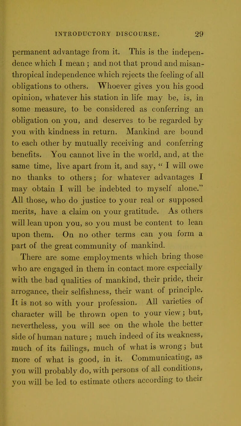 permanent advantage from it. This is the indepen- dence which I mean ; and not that proud and misan- thropical independence which rejects the feeling of all obligations to others. Whoever gives you his good opinion, whatever his station in life may be, is, in some measure, to be considered as conferring an obligation on you, and deserves to be regarded by you with kindness in return. Mankind are bound to each other by mutually receiving and conferring benefits. You cannot live in the world, and, at the same time, live apart from it, and say,  I will owe no thanks to others; for whatever advantages I may obtain I will be indebted to myself alone. All those, who do justice to your real or supposed merits, have a claim on your gratitude. As others will lean upon you, so you must be content to lean upon them. On no other terms can you form a part of the great community of mankind. There are some employments which bring those who are engaged in them in contact more especially with the bad qualities of mankind, their pride, their arrogance, their selfishness, their want of principle. It is not so with your profession. All varieties of character will be thrown open to your view; but, nevertheless, you will see on the whole the better side of human nature; much indeed of its weakness, much of its failings, much of what is wrong; but more of what is good, in it. Communicating, as you will probably do, with persons of all conditions, you will be led to estimate others according to their