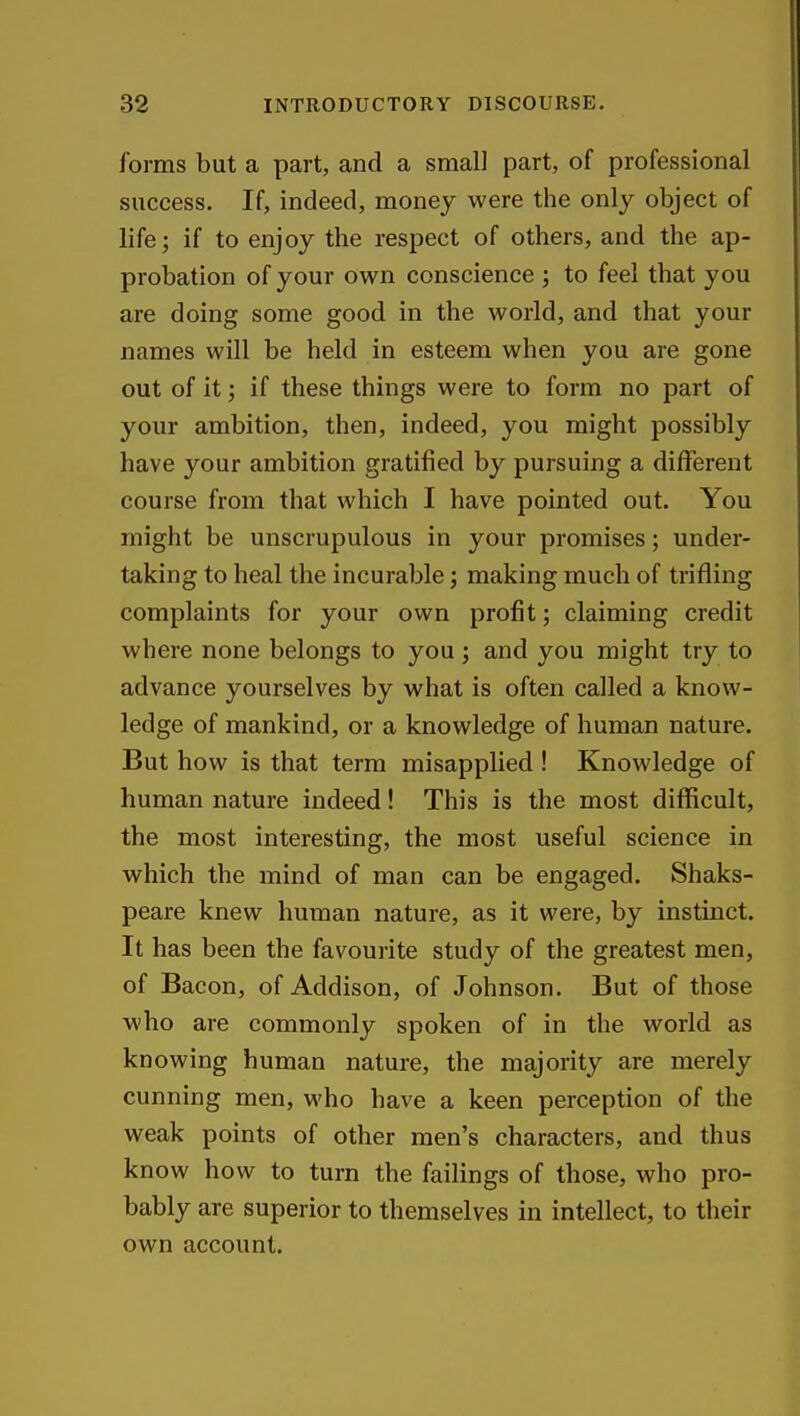 forms but a part, and a small part, of professional success. If, indeed, money were the only object of life; if to enjoy the respect of others, and the ap- probation of your own conscience ; to feel that you are doing some good in the world, and that your names will be held in esteem when you are gone out of it; if these things were to form no part of your ambition, then, indeed, you might possibly have your ambition gratified by pursuing a different course from that which I have pointed out. You might be unscrupulous in your promises; under- taking to heal the incurable; making much of trifling complaints for your own profit; claiming credit where none belongs to you; and you might try to advance yourselves by what is often called a know- ledge of mankind, or a knowledge of human nature. But how is that term misapplied ! Knowledge of human nature indeed! This is the most difficult, the most interesting, the most useful science in which the mind of man can be engaged. Shaks- peare knew human nature, as it were, by instinct. It has been the favourite study of the greatest men, of Bacon, of Addison, of Johnson. But of those who are commonly spoken of in the world as knowing human nature, the majority are merely cunning men, who have a keen perception of the weak points of other men's characters, and thus know how to turn the failings of those, who pro- bably are superior to themselves in intellect, to their own account.