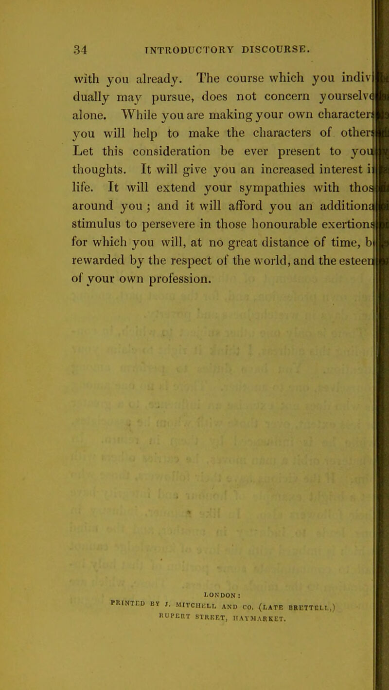 with you already. The course which you indiv dually may pursue, does not concern yourselv alone. While you are making your own character you will help to make the characters of other Let this consideration be ever present to yo thoughts. It will give you an increased interest life. It will extend your sympathies with tho around you ; and it will afford you an addition stimulus to persevere in those honourable exertion for which you will, at no great distance of time, b rewarded by the respect of the world, and the estee of your own profession. LONDON: PHINTr-D BY J. MITCHKLI. AND CO. <I,ATE BRrTTCI.I nUPERT STREET, IIAYMARKET.