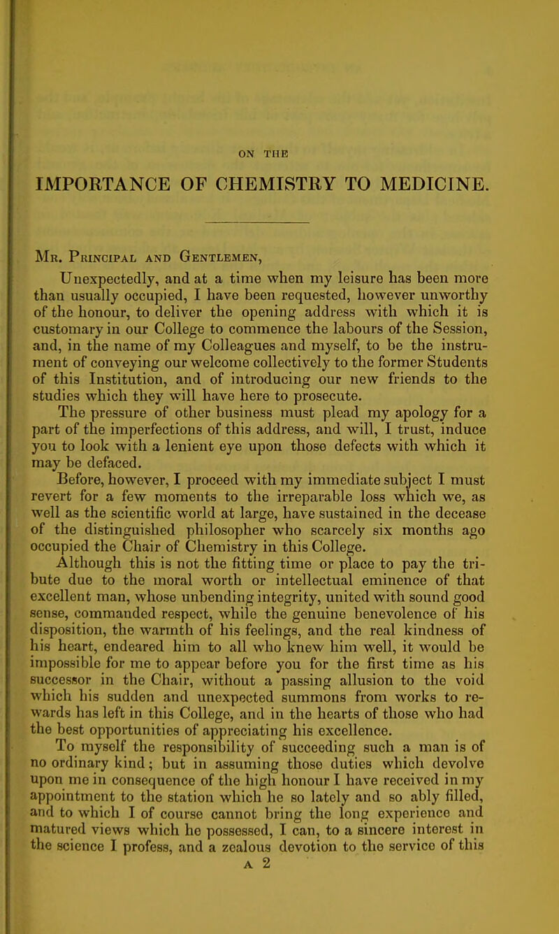 IMPORTANCE OF CHEMISTRY TO MEDICINE. Mr. Principal and Gentlemen, Uuexpectedly, and at a time when my leisure has been more than usually occupied, I have been requested, however unworthy of the honour, to deliver the opening address with which it is customary in our College to commence the labours of the Session, and, in the name of my Colleagues and myself, to be the instru- ment of conveying our welcome collectively to the former Students of this Institution, and of introducing our new friends to the studies which they will have here to prosecute. The pressure of other business must plead my apology for a part of the imperfections of this address, and will, I trust, induce you to look with a lenient eye upon those defects with which it may be defaced. Before, however, I proceed with my immediate subject I must revert for a few moments to the irreparable loss which we, as well as the scientific world at large, have sustained in the decease of the distinguished philosopher who scarcely six months ago occupied the Chair of Chemistry in this College. Although this is not the fitting time or place to pay the tri- bute due to the moral worth or intellectual eminence of that excellent man, whose unbending integrity, united with sound good sense, commanded respect, while the genuine benevolence of his disposition, the warmth of his feelings, and the real kindness of his heart, endeared him to all who knew him well, it would be impossible for me to appear before you for the first time as his successor in the Chair, without a passing allusion to the void which his sudden and unexpected summons from works to re- wards has left in this College, and in the hearts of those who had the best opportunities of appreciating his excellence. To myself the responsibility of succeeding such a man is of no ordinary kind; but in assuming those duties which devolve upon me in consequence of the high honour I have received in my appointment to the station which he so lately and so ably filled, and to which I of course cannot bring the long experience and matured views which he possessed, I can, to a sincere interest in the science I profess, and a zealous devotion to the service of this A 2