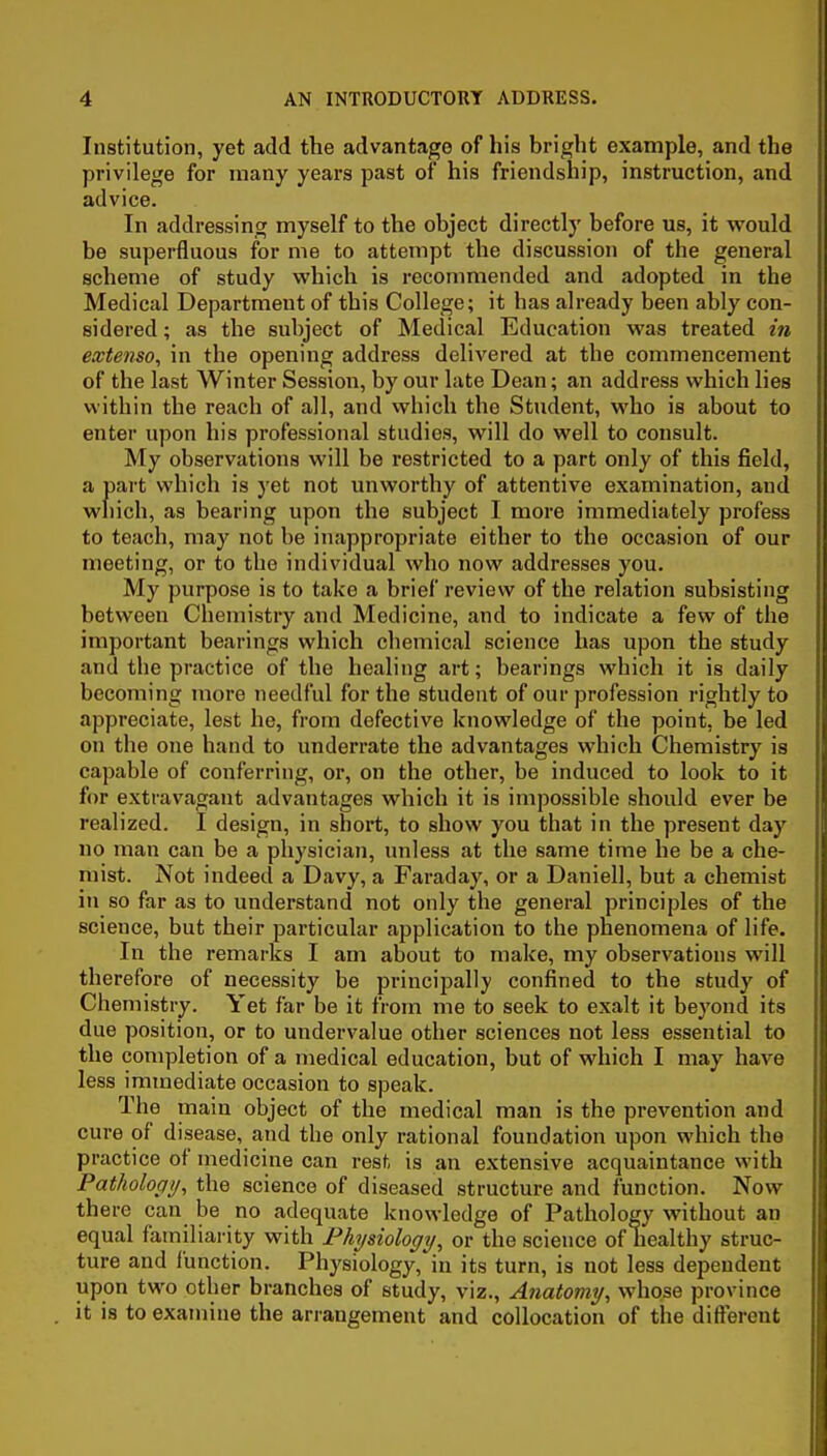 Institution, yet add the advantage of his bright example, and the privilege for many years past of his friendship, instruction, and advice. In addressing myself to the object directly before us, it would be superfluous for me to attempt the discussion of the general scheme of study which is recommended and adopted in the Medical Department of this College; it has already been ably con- sidered ; as the subject of Medical Education was treated in extenso, in the opening address delivered at the commencement of the last Winter Session, by our late Dean; an address which lies within the reach of all, and which the Student, who is about to enter upon his professional studies, will do well to consult. My observations will be restricted to a part only of this field, a part which is yet not unworthy of attentive examination, and which, as bearing upon the subject I more immediately profess to teach, may not be inappropriate either to the occasion of our meeting, or to the individual who now addresses you. My purpose is to take a brief review of the relation subsisting between Chemistry and Medicine, and to indicate a few of the important bearings which chemical science has upon the study and the practice of the healing art; bearings which it is daily becoming more needful for the student of our profession rightly to appreciate, lest he, from defective knowledge of the point, be led on the one hand to underrate the advantages which Chemistry is capable of conferring, or, on the other, be induced to look to it for extravagant advantages which it is impossible should ever be realized. I design, in short, to show you that in the present day no man can be a physician, unless at the same time he be a che- mist. Not indeed a Davy, a Faraday, or a Daniell, but a chemist in so far as to understand not only the general principles of the science, but their particular application to the phenomena of life. In the remarks I am about to make, my observations will therefore of necessity be principally confined to the study of Chemistry. Yet far be it from me to seek to exalt it beyond its due position, or to undervalue other sciences not less essential to the completion of a medical education, but of which I may have less immediate occasion to speak. The main object of the medical man is the prevention and cure of disease, and the only rational foundation upon which the practice of medicine can rest is an extensive acquaintance with Pathology^ the science of diseased structure and function. Now there can be no adequate knowledge of Pathology without an equal familiarity with Physiology, or the science of healthy struc- ture and function. Physiology, in its turn, is not less dependent upon two other branches of study, viz.. Anatomy, whose province it is to examine the arrangement and collocation of the different