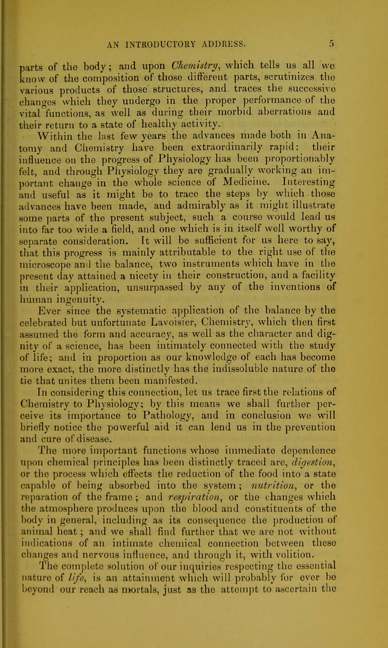 parts of the body; and upon Chemistry, which tells us all we know of the composition of those different parts, scrutinizes the various products of those structures, and traces the successive changes which they undergo in the proper performance of the vital functions, as well as during their morbid aberrations and their return to a state of healthy activity. Within the last few years the advances made both in Ana- tomy and Chemistry has'e been extraordinarily rapid: their influence on the progress of Physiology has been proportionahly felt, and through Physiology they are gradually working an im- portant change in the whole science of Medicine. Interesting and useful as it might be to trace the steps by which those advances have been made, and admirably as it might illustrate some parts of the present subject, such a course would lead us into far too wide a field, and one which is in itself well worthy of separate consideration. It will be sufficient for us here to say, that this progress is mainly attributable to the right use of the microscope and the balance, two instruments which have in the present day attained a nicety in their construction, and a facility m their application, unsurpassed by any of the inventions of Imman ingenuity. Ever since the systematic a])plicatiou of the balance by the celebrated but unfortunate Lavoisier, Chemistry, which then first assumed the form and accurac}', as well as the character and dig- nity of a science, has been intimately connected with the study of life; and in proportion as our knowledge of each has become more exact, the more distinctly has the indissoluble nature of the tie that unites them been manifested. Tn considering this connection, let us trace first the relations of Chemistry to Physiology; by this means we shall further per- ceive its importance to Pathology, and in conclusion we will briefly notice the powerful aid it can lend us in the prevention and cure of disease. The more important functions whose immediate dependence upon chemical principles has been distinctly traced are, digestion, or tlie process which effects the reduction of the food into a state capable of being absorbed into the system; nutrition, or the reparation of the frame ; and respiration, or the changes which the atmosphere produces upon the blood and constituents of the body in general, including as its consequence the production of animal heat; and we shall find further that we are not without indications of an intimate chemical connection between these changes and nervous influence, and through it, with volition. The complete solution of our inquiries respecting the essential nature of life, is an attainment which will probably for ever be beyond our reach as nwrtals, just as the attempt to ascertain the