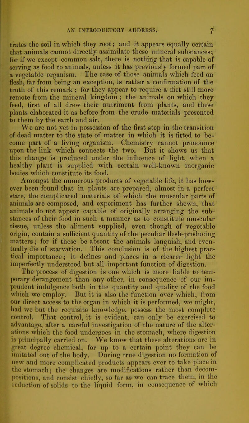 I trates the soil in which they root; and it appears equally certain I that animals cannot directly assimilate these mineral substances; for if we except common salt, there is nothing that is capable of serving as food to animals, unless it has previously formed part of a vegetable organism. The case of those animals which feed on flesh, far from being an exception, is rather a confirmation of the truth of this remark ; for they appear to require a diet still more remote from the mineral kingdom; the animals on which they feed, first of all drew their nutriment from plants, and these plants elaborated it as before from the crude materials presented to them by the earth and air. We are not yet in possession of the first step in the transition of dead matter to the state of matter in which it is fitted to be- come part of a living organism. Chemistry cannot pronounce upon the link which connects the two. But it shows us that this change is produced under the influence of light, when a healthy plant is supplied with certain well-known inorganic bodies which constitute its food. Amongst the numerous products of vegetable life, it has how- ever been found that in plants are prepared, almost in a perfect state, the complicated materials of which the muscular parts of animals are composed, and experiment has further shewn, that animals do not appear capable of originally arranging the sub- stances of their food in such a manner as to constitute muscular tissue, unless the aliment supplied, even though of vegetable origin, contain a sufficient quantity of the peculiar flesh-producing matters; for if these be absent the animals languish, and even- tually die of starvation. This conclusion is of the highest prac- tical importance; it defines and places in a clearer light the imperfectly understood but all-important function of digestion. The process of digestion is one which is more liable to tem- porary derangement than any other, in consequence of our im- prudent indulgence both in the quantity and quality of the food which we employ. But it is also the function over which, from our direct access to the organ in which it is performed, we might, had we but the requisite knowledge, possess the most complete control. That control, it is evident, can only be exercised to advantage, after a careful investigation of the nature of the alter- ations which the food undergoes in the stomach, where digestion is principally carried on. We know that these alterations are in great degree chemical, for up to a certain point they can bo imitated out of the body. During true digestion no formation of new and more complicated products appears ever to take place in the stomach; the changes are modifications rather than decom- positions, and consist chiefly, so far as we can trace them, in the reduction of solids to the liquid form, in consequence of which