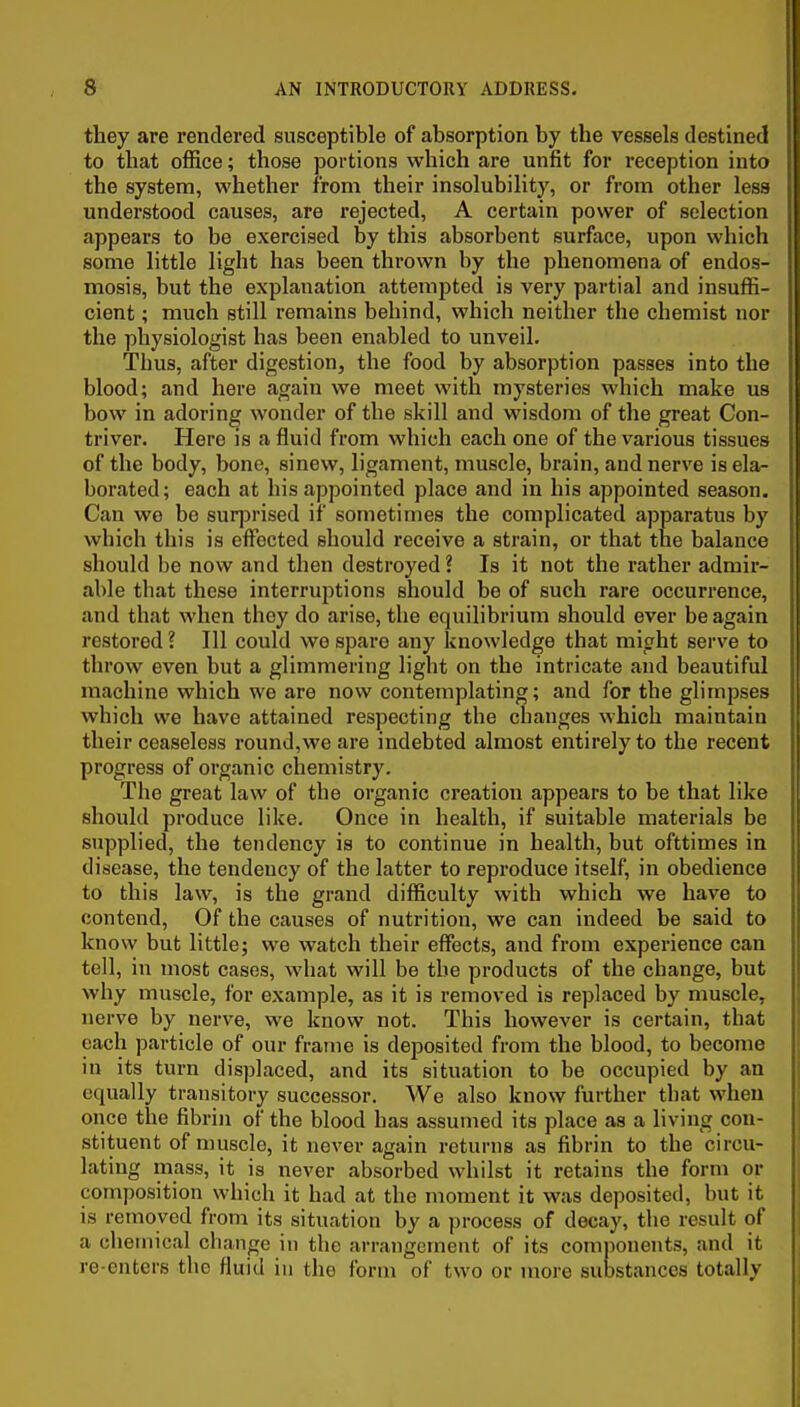 they are rendered susceptible of absorption by the vessels destined to that office; those portions which are unfit for reception into the system, whether from their insolubility, or from other les8 understood causes, are rejected, A certain power of selection appears to be exercised by this absorbent surface, upon which some little light has been thrown by the phenomena of endos- mosis, but the explanation attempted is very partial and insuffi- cient ; much still remains behind, which neither the chemist nor the physiologist has been enabled to unveil. Thus, after digestion, the food by absorption passes into the blood; and here again we meet with mysteries which make us bow in adoring wonder of the skill and wisdom of the great Con- triver. Here is a fluid from which each one of the various tissues of the body, bone, sinew, ligament, muscle, brain, and nerve is ela- borated; each at his appointed place and in his appointed season. Can we be suqDrised if sometimes the complicated apparatus by which this is effected should receive a strain, or that the balance should be now and then destroyed ? Is it not the rather admir- able that these interruptions should be of such rare occurrence, and that when they do arise, the equilibrium should ever be again restored ? Ill could we spare any knowledge that might serve to throw even but a glimmering light on the intricate and beautiful machine which we are now contemplating; and for the glimpses which we have attained respecting the changes which maintain their ceaseless round, we are indebted almost entirely to the recent progress of organic chemistry. The great law of the organic creation appears to be that like should produce like. Once in health, if suitable materials be supplied, the tendency is to continue in health, but ofttimes in disease, the tendency of the latter to reproduce itself, in obedience to this law, is the grand difficulty with which we have to contend. Of the causes of nutrition, we can indeed be said to know but little; we watch their effects, and from experience can tell, in most cases, what will be the products of the change, but why muscle, for example, as it is removed is replaced by muscle, nerve by nerve, we know not. This however is certain, that each particle of our frame is deposited from the blood, to become in its turn displaced, and its situation to be occupied by an equally transitory successor. We also know further that when once the fibrin of the blood has assumed its place as a living con- stituent of muscle, it never again returns as fibrin to the circu- lating mass, it is never absorbed whilst it retains the form or composition which it had at the moment it was deposited, but it is removed from its situation by a process of decay, the result of a chemical change in the arrangement of its comjionents, and it re enters the fluid in the form of two or more substances totally