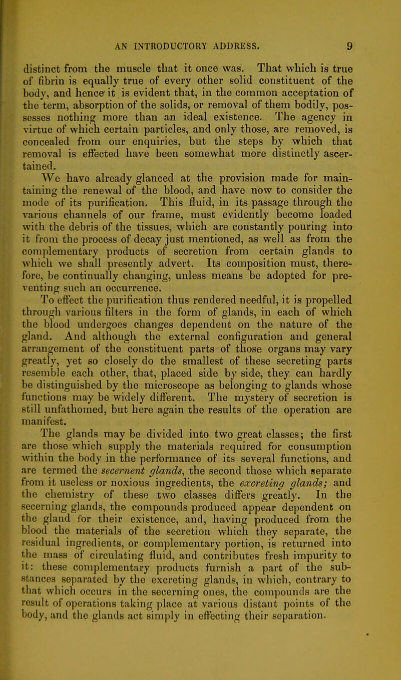 I AN INTRODUCTORY ADDRESS. 9 distinct from the muscle that it once was. That which is true of fibrin is equally true of every other solid constituent of the body, and hence it is evident that, in the common acceptation of the term, absorption of the solids, or removal of them bodily, pos- sesses nothing more than an ideal existence. The agency in virtue of which certain particles, and only those, are removed, is concealed from our enquiries, but the steps by which that removal is effected have been somewhat more distinctly ascer- tained. We have already glanced at the provision made for main- taining the renewal of the blood, and have now to consider the mode of its purification. This fluid, in its passage through the various channels of our frame, must evidently become loaded with the debris of the tissues, which are constantly pouring into it from the process of decay just mentioned, as well as from the complementary products of secretion from certain glands to which we shall presently advert. Its composition must, there- fore, be continually changing, unless means be adopted for pre- venting such an occurrence. To effect the purification thus rendered needful, it is propelled through various filters in the form of glands, in each of which the blood undergoes changes dependent on the nature of the gland. And although the external configuration and general arrangement of the constituent parts of those organs may vary greatly, yet so closely do the smallest of these secreting parts resemble each other, that, placed side by side, they can hardly be distinguished by the microscope as belonging to glands whose functions may be widely different. The mystery of secretion is still unfathomed, but here again the results of the operation are manifest. The glands maybe divided into two great classes; the first are those which supply the materials required for consumption within the body in the performance of its several functions, and are termed the secernent glands, the second those which separate from it useless or noxious ingredients, the excreting glands; and the chemistry of these two classes differs greatly. In the secerning glands, the compounds produced appear dependent on the gland for their existence, and, having produced from the blood the materials of the secretion which they separate, the residual ingredients, or complementary portion, is returned into the mass of circulating fluid, and contributes fresh impurity to it: these complementary products furnish a part of the sub- stances separated by the excreting glands, in which, contrary to that which occurs in the secerning ones, the compounds are the result of operations taking ])laco at various distant points of the body, and the glands act 8imi)ly in effecting their separation.