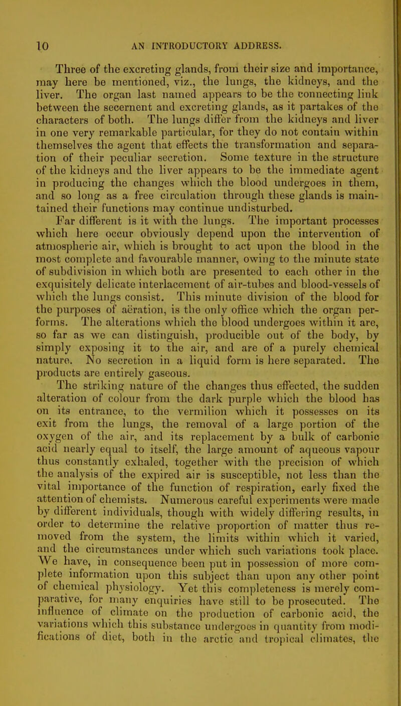 Three of the excreting glands, from their size and importance, may here be mentioned, viz., the lungs, the kidneys, and the liver. The organ last named appears to be the connecting link between the secernent and excreting glands, as it partakes of the characters of both. The lungs difter from the kidneys and liver in one very remarkable particular, for they do not contain within themselves the agent that effects the transformation and separa- tion of their peculiar secretion. Some texture in the structure of the kidneys and the liver appears to be the immediate agent in producing the changes which the blood undergoes in them, and so long as a free circulation through these glands is main- tained their functions may continue undisturbed. Far different is it with the lungs. The important processes which here occur obviously depend upon the intervention of atmospheric air, which is brought to act u])on the blood in the most complete and favourable manner, owing to the minute state of subdivision in which both are presented to each other in the exquisitely delicate interlacement of air-tubes and blood-vessels of which the lungs consist. This minute division of the blood for the purposes of aeration, is the onl}-^ office which the organ per- forms. The alterations which the blood undergoes within it are, so far as we can distinguish, producible out of the body, by simply exposing it to the air, and are of a purely chemical nature. No secretion in a liquid form is here separated. The products are entirely gaseous. The striking nature of the changes thus effected, the sudden alteration of colour from the dark purple which the blood has on its entrance, to the vermilion which it possesses on its exit from the lungs, the removal of a large portion of the oxygen of the air, and its replacement by a bulk of carbonic acid nearly equal to itself, the large amount of aqueous vapour thus constantly exhaled, together with the precision of which the analysis of the expired air is susceptible, not less than the vital importance of the function of respiration, early fixed the attention of chemists. Numerous careful experiments were made by different individuals, though with widely differing results, in order to determine the relative proportion of matter thus re- moved from the system, the limits within which it varied, and the circumstances under which such variations took place. We have, in consequence been put in possession of more com- plete information upon this subject than upon any other point of chemical physiology. Yet this completeness is merely com- parative, for many enquiries have still to be prosecuted. The influence of climate on the production of carbonic acid, the variations which this substance undergoes in quantity from modi- fications of diet, both in the arctic and tropical climates, tlic