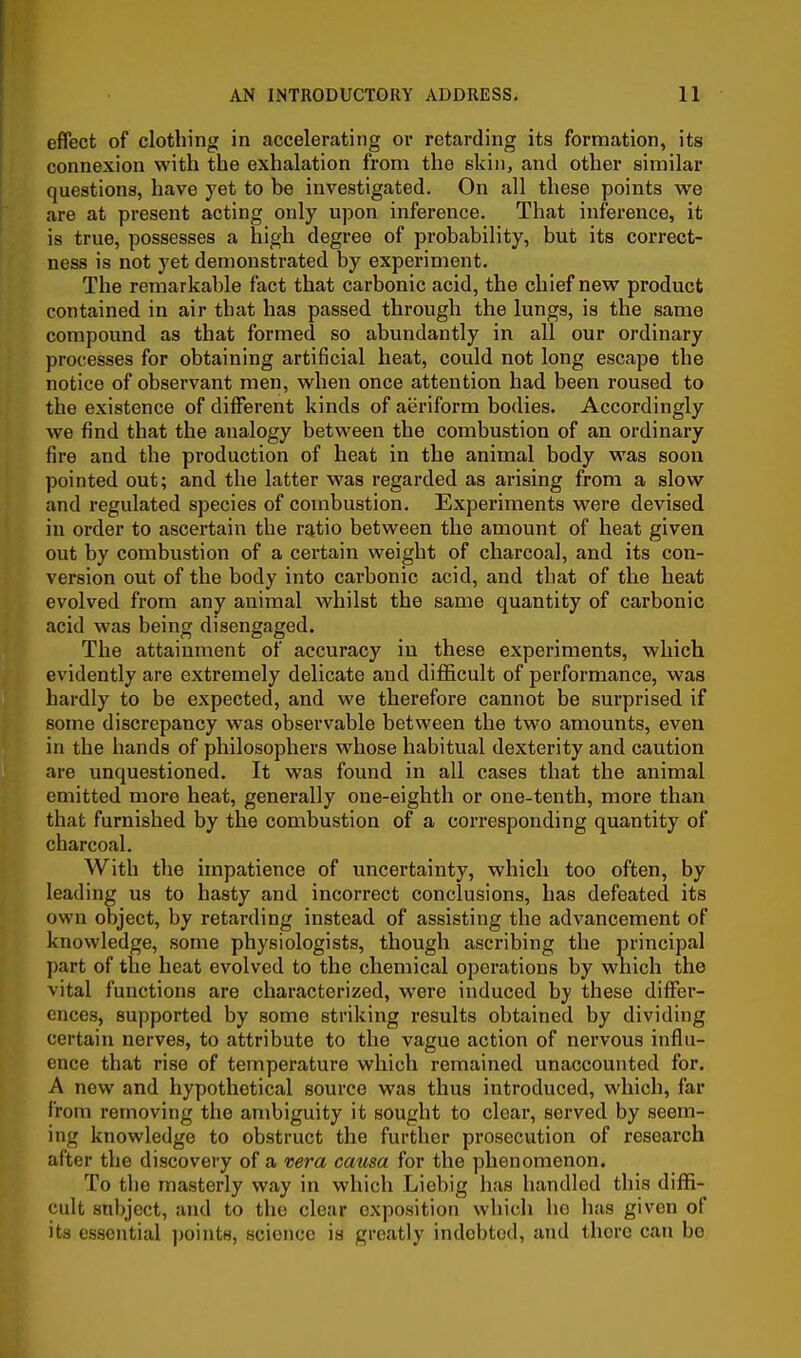 effect of clothing in accelerating or retarding its formation, its connexion with the exhalation from the skin, and other similar questions, have yet to be investigated. On all these points we are at present acting only upon inference. That inference, it is true, possesses a high degree of probability, but its correct- ness is not yet demonstrated by experiment. The remarkable fact that carbonic acid, the chief new product contained in air that has passed through the lungs, is the same compound as that formed so abundantly in all our ordinary processes for obtaining artificial heat, could not long escape the notice of observant men, when once attention had been roused to the existence of different kinds of aeriform bodies. Accordingly we find that the analogy between the combustion of an ordinary fire and the production of heat in the animal body was soon pointed out; and the latter was regarded as arising from a slow and regulated species of combustion. Experiments were devised in order to ascertain the ratio between the amount of heat given out by combustion of a certain weight of charcoal, and its con- version out of the body into carbonic acid, and that of the heat evolved from any animal whilst the same quantity of carbonic acid was being disengaged. The attainment of accuracy in these experiments, which evidently are extremely delicate and diflEcult of performance, was hardly to be expected, and we therefore cannot be surprised if some discrepancy was observable between the two amounts, even in the hands of philosophers whose habitual dexterity and caution are unquestioned. It was found in all cases that the animal emitted more heat, generally one-eighth or one-tenth, more than that furnished by the combustion of a corresponding quantity of charcoal. With the impatience of uncertainty, which too often, by leading us to hasty and incorrect conclusions, has defeated its own object, by retarding instead of assisting the advancement of knowledge, some physiologists, though ascribing the principal part of the heat evolved to the chemical operations by which the vital functions are characterized, were induced by these differ- ences, supported by some striking results obtained by dividing certain nerves, to attribute to the vague action of nervous influ- ence that rise of temperature which remained unaccounted for. A new and hypothetical source was thus introduced, which, far from removing tlie ambiguity it sought to clear, served by seem- ing knowledge to obstruct the further prosecution of research after the discovery of a vera causa for the phenomenon. To the masterly way in which Liebig has handled this diffi- cult subject, and to the clear exposition which ho has given of its essential jjoints, science is greatly indebted, and there can be