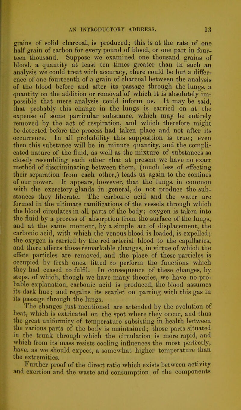 grains of solid charcoal, is produced; this is at the rate of one half grain of carbon for every pound of blood, or one part in four- teen thousand. Suppose we examined one thousand grains of blood, a quantity at least ten times greater than in such an analysis we could treat with accuracy, there could be but a differ- ence of one fourteenth of a grain of charcoal between the analysis of the blood before and after its passage through the lungs, a quantity on the addition or removal of which it is absolutely im- possible that mere analysis could inform us. It may be said, that probably this change in the lungs is carried on at the expense of some particular substance, which may be entirely removed by the act of respiration, and which therefore might be detected before the process had taken place and not after its occurrence. In all probability this supposition is true; even then this substance will be in minute quantity, and the compli- cated nature of the fluid, as well as the mixture of substances so closely resembling each other that at present we have no exact method of discriminating between them, (much less of effecting their separation from each other,) leads us again to the confines of our power. It appears, however, that the lungs, in common with the excretory glands in general, do not produce the sub- stances they liberate. The carbonic acid and the water are formed in the ultimate ramifications of the vessels through which the blood circulates in all parts of the body; oxygen is taken into the fluid by a process of absorption from the surface of the lungs, and at the same moment, by a simple act of displacement, the carbonic acid, with which the venous blood is loaded, is expelled; the oxygen is carried by the red arterial blood to the capillaries, and there effects those remarkable changes, in virtue of which the effete particles are removed, and the place of these particles is occupied by fresh ones, fitted to perform the functions which they had ceased to fulfil. In consequence of these changes, by steps, of which, though we have many theories, we have no pro- bable explanation, carbonic acid is produced, the blood assumes its dark hue; and regains its scarlet on parting with this gas in its passage through the lungs. The changes just mentioned are attended by the evolution of heat, which is extricated on the spot where they occur, and thus the great uniformity of temperature subsisting in health between the various parts of the body is maintained; those parts situated in the trunk through which the circulation is more rapid, and which from its mass resists cooling influences the most perfectly, have, as we should expect, a somewhat higher temperature than the extremities. Further proof of the direct ratio which exists between activity and exertion and the waste and consumption of the components