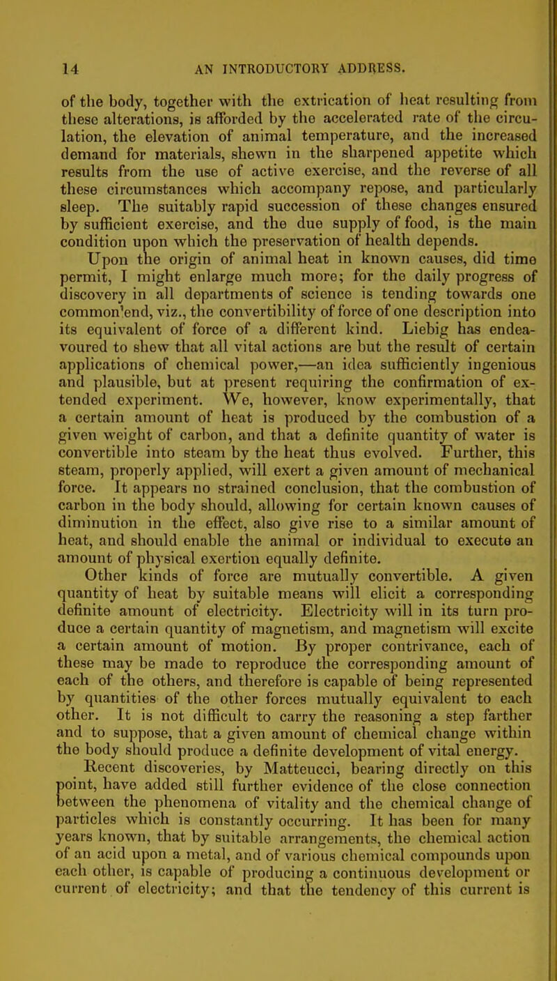 of the body, together with the extrication of heat resulting from tiiese alterations, is afforded by the accelerated rate of the circu- lation, the elevation of animal temperature, and the increased demand for materials, shewn in the sharpened appetite which results from the use of active exercise, and the reverse of all these circumstances which accompany repose, and particularly sleep. The suitably rapid succession of these changes ensured by sufficient exercise, and the due supply of food, is the main condition upon which the preservation of health depends. Upon the origin of animal heat in known causes, did time permit, I might enlarge much more; for the daily progress of discovery in all departments of science is tending towards one common'end, viz., the convertibility of force of one description into its equivalent of force of a different kind. Liebig has endea- voured to shew that all vital actions are but the result of certain applications of chemical power,—an idea sufficiently ingenious and plausible, but at present requiring the confirmation of ex- tended experiment. We, however, know experimentally, that a certain amount of heat is produced by the combustion of a given weight of carbon, and that a definite quantity of water is convertible into steam by the heat thus evolved. Further, this steam, properly applied, will exert a given amount of mechanical force. It appears no strained conclusion, that the combustion of carbon in the body should, allowing for certain known causes of diminution in the effect, also give rise to a similar amount of heat, and should enable the animal or individual to execute an amount of physical exertion equally definite. Other kinds of force are mutually convertible. A given quantity of heat by suitable means will elicit a corresponding definite amount of electricity. Electricity will in its turn pro- duce a certain quantity of magnetism, and magnetism will excite a certain amount of motion. By proper contrivance, each of these may be made to reproduce the corresponding amount of each of the others, and therefore is capable of being represented by quantities of the other forces mutually equivalent to each other. It is not difficult to carry the reasoning a step farther and to suppose, that a given amount of chemical change within the body sliould produce a definite development of vital energy. Recent discoveries, by Matteucci, bearing directly on this point, have added still further evidence of the close connection between the phenomena of vitality and the chemical change of particles which is constantly occurring. It has been for many years known, that by suitable arrangements, the chemical action of an acid upon a metal, and of various chemical compounds ujwu each other, is capable of producing a continuous development or current of electricity; and that the tendency of this current is