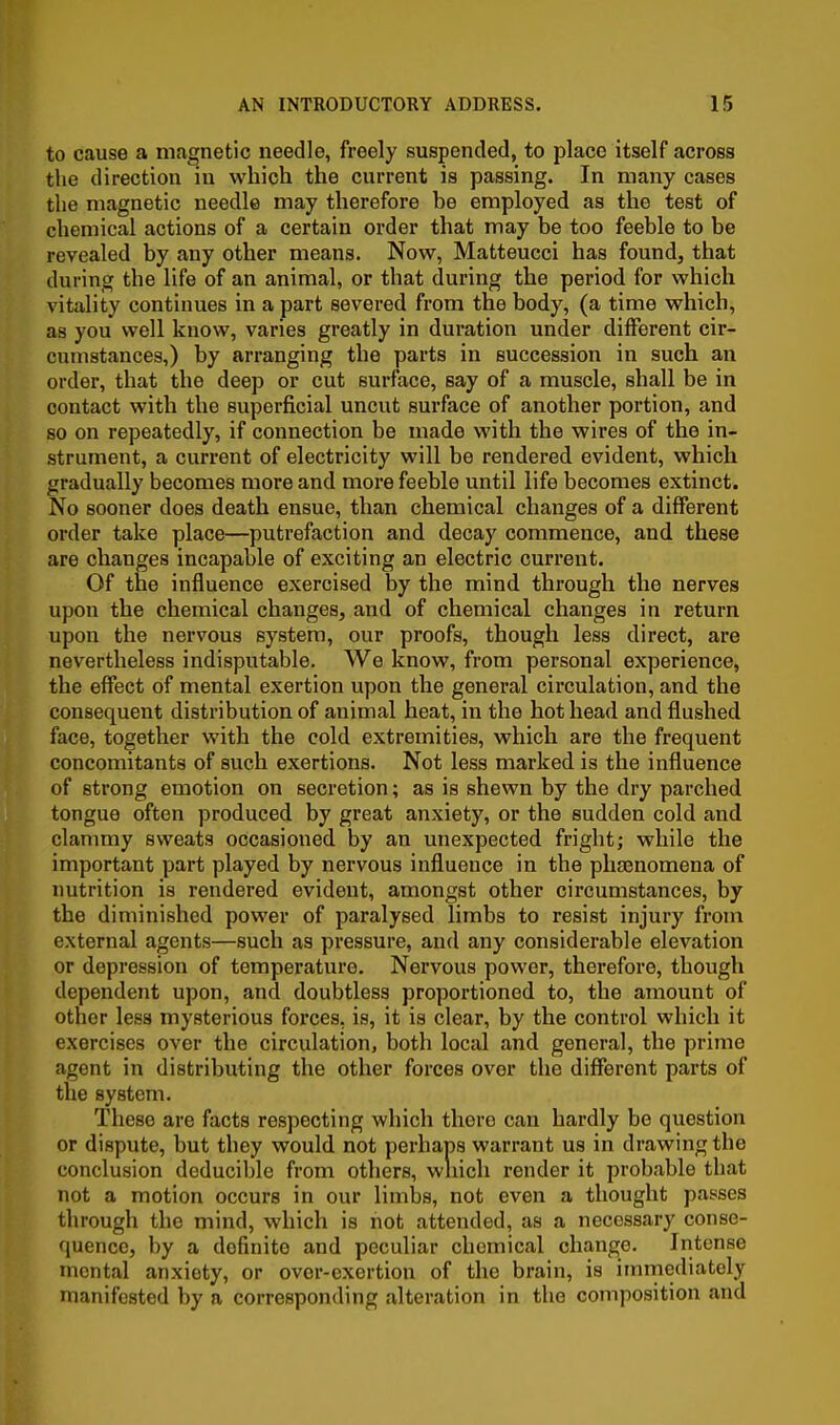 to cause a magnetic needle, freely suspended, to place itself across the direction iu which the current is passing. In many cases the magnetic needle may therefore be employed as the test of chemical actions of a certain order that may be too feeble to be revealed by any other means. Now, Matteucci has found, that during the life of an animal, or that during the period for which vitality continues in a part severed from the body, (a time which, as you well know, varies greatly in duration under different cir- cumstances,) by arranging the parts in succession in such an order, that the deep or cut surface, say of a muscle, shall be in contact with the superficial uncut surface of another portion, and so on repeatedly, if connection be made with the wires of the in- strument, a current of electricity will be rendered evident, which gradually becomes more and more feeble until life becomes extinct. No sooner does death ensue, than chemical changes of a different order take place—putrefaction and decay commence, and these are changes incapable of exciting an electric current. Of the influence exercised by the mind through the nerves upon the chemical changes, and of chemical changes in return upon the nervous system, our proofs, though less direct, are nevertheless indisputable. We know, from personal experience, the effect of mental exertion upon the general circulation, and the consequent distribution of animal heat, in the hot head and flushed face, together with the cold extremities, which are the frequent concomitants of such exertions. Not less marked is the influence of strong emotion on secretion; as is shewn by the dry parched tongue often produced by great anxiety, or the sudden cold and clammy sweats occasioned by an unexpected fright; while the important part played by nervous influence in the phajnomena of nutrition is rendered evident, amongst other circumstances, by the diminished power of paralysed limbs to resist injury from external agents—such as pressure, and any considerable elevation or depression of temperature. Nervous power, therefore, though dependent upon, and doubtless proportioned to, the amount of other less mysterious forces, is, it is clear, by the control which it exercises over the circulation, both local and general, the prime agent in distributing the other forces over the different parts of the system. These are facts respecting which there can hardly be question or dispute, but they would not perhaps warrant us in drawing the conclusion deducible from others, wliich render it probable that not a motion occurs in our limbs, not even a thought passes through the mind, which is not attended, as a necessary conse- quence, by a definite and peculiar chemical change. Intense mental anxiety, or over-exertion of the brain, is immediately manifested by a corresponding alteration in the composition and