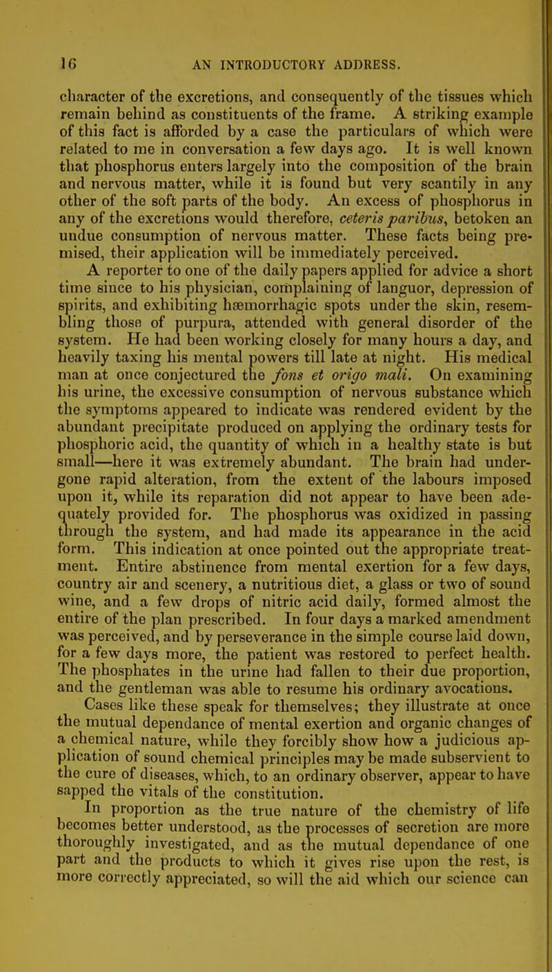 character of the excretions, and consequently of the tissues which remain behind as constituents of the frame. A striking example of this fact is afforded by a case the particulars of which were related to me in conversation a few days ago. It is well known that phosphorus enters largely into the composition of the brain and nervous matter, while it is found but very scantily in any other of the soft parts of the body. An excess of phosphorus in any of the excretions would therefore, ceteris paribus, betoken an undue consumption of nervous matter. These facts being pre- mised, their application will be immediately perceived. A reporter to one of the daily papers applied for advice a short time since to his physician, coriiplaiuing of languor, depression of spirits, and exhibiting haemorrhagic spots under the skin, resem- bling those of purpura, attended with general disorder of the system. He had been working closely for many hours a day, and heavily taxing his mental powers till late at night. His medical man at once conjectured tne fons et origo mali. On examining his urine, the excessive consumption of nervous substance which the symptoms appeared to indicate was rendered evident by the abundant precipitate produced on applying the ordinary tests for phosphoric acid, the quantity of which in a healthy state is but small—here it was extremely abundant. The brain had under- gone rapid alteration, from the extent of the labours imposed upon it, while its reparation did not appear to have been ade- quately provided for. The phosphorus was oxidized in passing through the system, and had made its appearance in the acid form. This indication at once pointed out the appropriate treat- ment. Entire abstinence from mental exertion for a few days, country air and scenery, a nutritious diet, a glass or two of sound wine, and a few drops of nitric acid daily, formed almost the entire of the plan prescribed. In four days a marked amendment was perceived, and by perseverance in the simple course laid down, for a few days more, the patient was restored to perfect health. The phosphates in the urine had fallen to their due proportion, and the gentleman was able to resume his ordinary avocations. Cases like these speak for themselves; they illustrate at once the mutual dependance of mental exertion and organic changes of a chemical nature, while they forcibly show how a judicious ap- plication of sound chemical principles may be made subservient to the cure of diseases, which, to an ordinary observer, appear to have sapped the vitals of the constitution. In proportion as the true nature of the chemistry of life becomes better understood, as the processes of secretion are more thoroughly investigated, and as tne mutual dependance of one part and the products to which it gives rise upon the rest, is more correctly appreciated, so will the aid which our science can