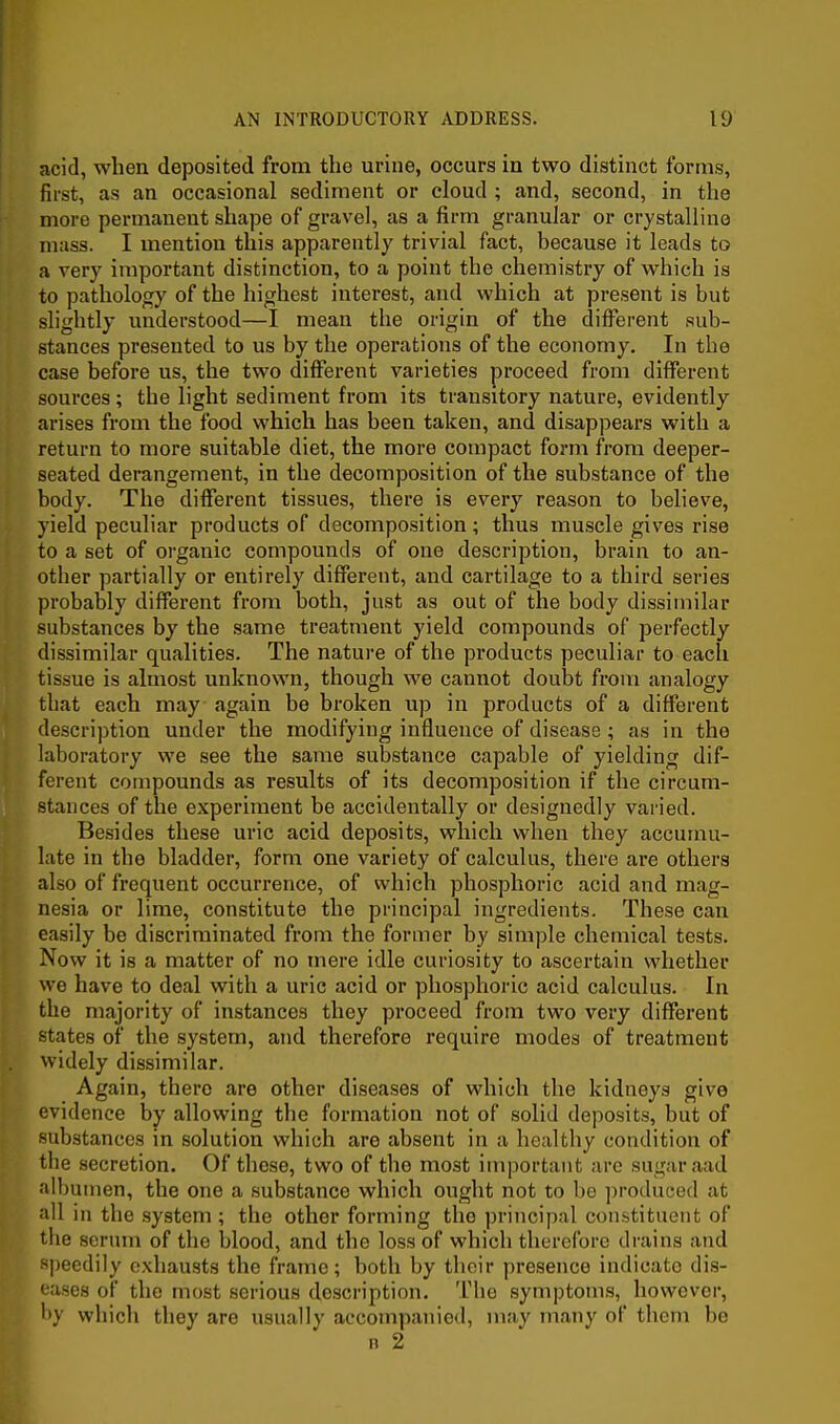 acid, when deposited from the urine, occurs in two distinct forms, first, as an occasional sediment or cloud ; and, second, in the more permanent shape of gravel, as a firm granular or crystalline mass. I mention this apparently trivial fact, because it leads to a very important distinction, to a point the chemistry of which is to pathology of the highest interest, and which at present is but slightly understood—I mean the origin of the different sub- stances presented to us by the operations of the economy. In the case before us, the two different varieties proceed from different sources ; the light sediment from its transitory nature, evidently arises from the food which has been taken, and disappears with a return to more suitable diet, the more compact form from deeper- seated derangement, in the decomposition of the substance of the body. The different tissues, there is every reason to believe, yield peculiar products of decomposition; thus muscle gives rise to a set of organic compounds of one description, brain to an- other partially or entirely different, and cartilage to a third series probably different from both, just as out of the body dissimilar substances by the same treatment yield compounds of perfectly dissimilar qualities. The nature of the products peculiar to each tissue is almost unknown, though we cannot doubt from analogy that each may again be broken up in products of a different description under the modifying influence of disease ; as in the laboratory we see the same substance capable of yielding dif- ferent compounds as results of its decomposition if the circum- stances of the experiment be accidentally or designedly vai'ied. Besides these uric acid deposits, which when they accumu- late in the bladder, form one variety of calculus, there are others also of frequent occurrence, of which phosphoric acid and mag- nesia or lime, constitute the principal ingredients. These can easily be discriminated from the former by simple chemical tests. Now it is a matter of no mere idle curiosity to ascertain whether we have to deal with a uric acid or phosphoric acid calculus. In the majority of instances they proceed from two very different states of the system, and therefore require modes of treatment widely dissimilar. Again, there are other diseases of which the kidneys give evidence by allowing the formation not of solid deposits, but of substances in solution which are absent in a healthy condition of the secretion. Of these, two of the most imiiortant arc suijaraad albu men, the one a substance which ought not to be ])roduc;e(l at all in the system ; the other forming the principal constituent of the scrum of the blood, and the loss of which therefore drains and speedily exhausts the frame; both by tlicir presence indicate dis- eases of the most serious description. The symptoms, however, by whicli they are usually accompanied, may many of them be B 2