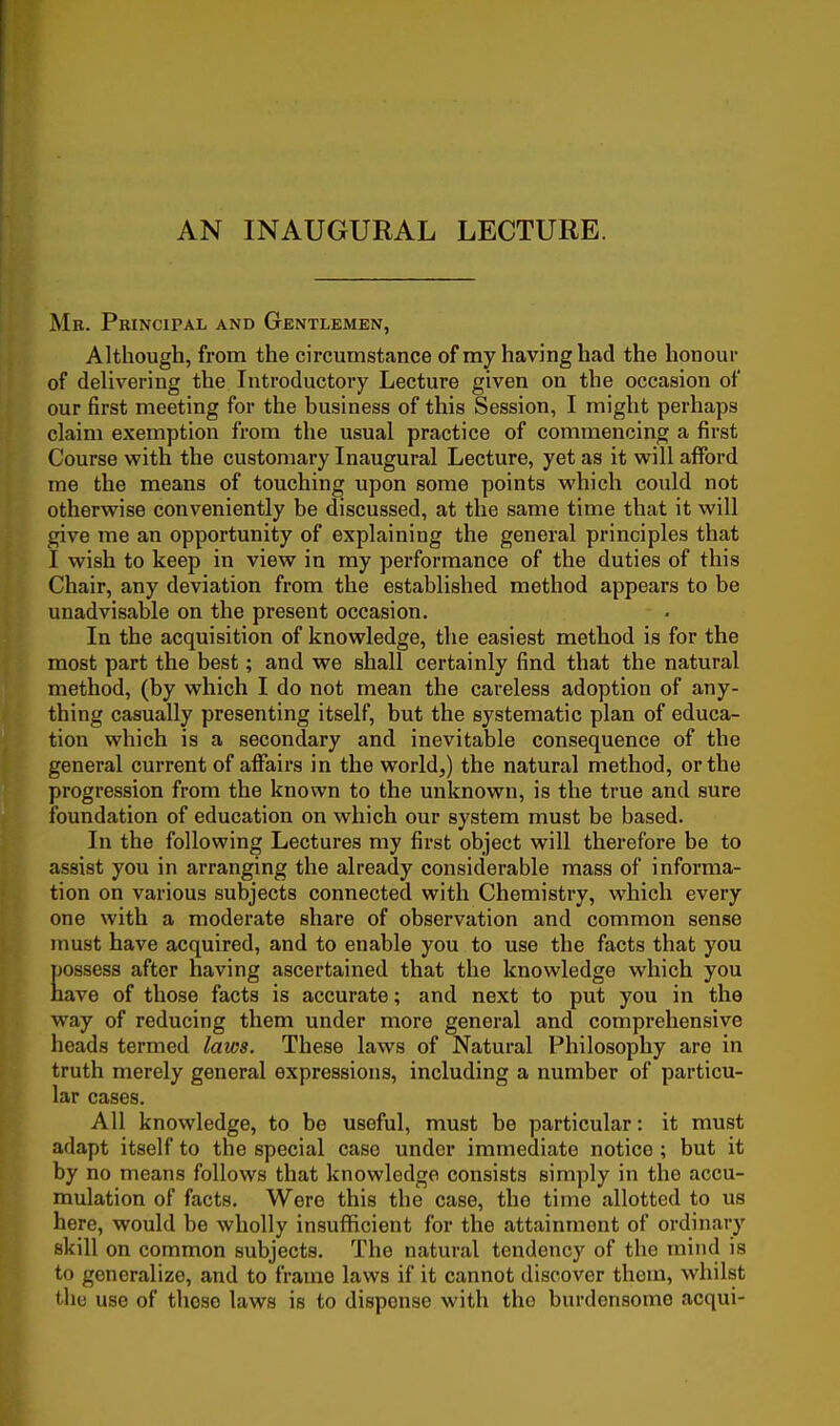 AN INAUGURAL LECTURE. Mb. Principal and Gentlemen, Although, from the circumstance of my having had the honour of delivering the Introductory Lecture given on the occasion of our first meeting for the business of this Session, I might perhaps claim exemption from the usual practice of commencing a first Course with the customary Inaugural Lecture, yet as it will afford me the means of touching upon some points which could not otherwise conveniently be discussed, at the same time that it will give me an opportunity of explaining the general principles that I wish to keep in view in my performance of the duties of this Chair, any deviation from the established method appears to be unadvisable on the present occasion. In the acquisition of knowledge, the easiest method is for the most part the best; and we shall certainly find that the natural method, (by which I do not mean the careless adoption of any- thing casually presenting itself, but the systematic plan of educa- tion which is a secondary and inevitable consequence of the general current of affairs in the world,) the natural method, or the progression from the known to the unknown, is the true and sure foundation of education on which our system must be based. In the following Lectures my first object will therefore be to assist you in arranging the already considerable mass of informa- tion on various subjects connected with Chemistry, which every one with a moderate share of observation and common sense must have acquired, and to enable you to use the facts that you possess after having ascertained that the knowledge which you have of those facts is accurate; and next to put you in the way of reducing them under more general and comprehensive heads termed laws. These laws of Natural Philosophy are in truth merely general expressions, including a number of particu- lar cases. All knowledge, to be useful, must be particular: it must adapt itself to the special case under immediate notice; but it by no means follows that knowledge consists simply in the accu- mulation of facts. Were this the case, the time allotted to us here, would be wholly insufficient for the attainment of ordinary skill on common subjects. The natural tendency of the mind is to generalize, and to frame laws if it cannot discover them, whilst the use of those laws is to dispense with the burdensome acqui-