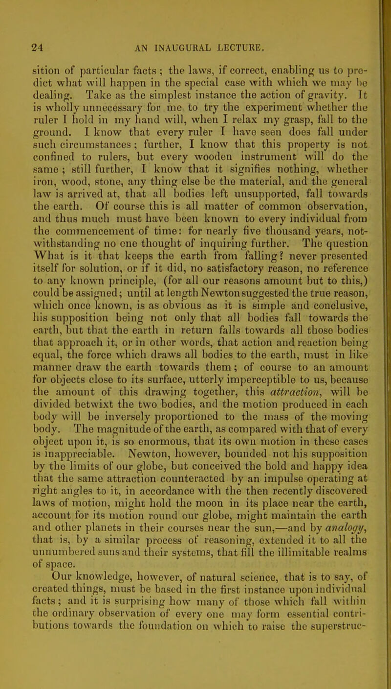 sition of particular facts ; the laws, if correct, enabling us to pre- dict what will happen in the special case with which we may l)c dealing. Take as the simplest instance the action of gravity. It is wholly unnecessary for me to try the experiment whether the ruler I hold in my hand will, when I relax my grasp, fall to the ground. I know that every ruler I have seen does fall under such circumstances; further, I know that this property is not confined to rulers, but every wooden instrument will do the same ; still further, I know that it signifies nothing, whether iron, wood, stone, any thing else be the material, and the general law is arrived at, that all bodies left unsupported, fall towards the earth. Of course this is all matter of common observation, and thus much must have been known to every individual from the commencement of time: for nearly five thousand years, not- withstanding no one thought of inquiring further. The question What is it that keeps the earth from falling ? never presented itself for solution, or if it did, no satisfactory reason, no reference to any known principle, (for all our reasons amount but to this,) could be assigned; until at length Newton suggested the true reason, which once known, is as obvious as it is simple and conclusive, his supposition being not only that all bodies fall towards the earth, but that the earth in return falls towards all those bodies that ap2)roach it, or in other words, that action and reaction being equal, the force which draws all bodies to the earth, must in like manner draw the earth towards them; of course to an amount for objects close to its surface, utterly imperceptible to us, because the amount of this drawing together, this attractio7i, will be divided betwixt the two bodies, and the motion produced in each body will be inversely proportioned to the mass of the moving body. The magnitude of the earth, as compared with that of every object upon it, is so enormous, that its own motion in these cases is inappreciable. Newton, however, bounded not his supposition by the limits of our globe, but conceived the bold and happy idea that the same attraction counteracted by an impulse operating at right angles to it, in accordance with the then recently discovered laws of motion, might hold the moon in its place near the earth, account for its motion round our globe, might maintain the earth and other planets in their courses near the sun,—and by analogy^ that is, by a similar process of reasoning, extended it to all the unnumbered suns and their systems, that fill the illimitable realms of space. Our knowledge, however, of natural science, that is to say, of created things, must be based in the first instance upon individual facts; and it is surprising how many of those which fall within the ordinary observation of every one may form essential contri- butions towards the foundation on which to raise the superstruc-