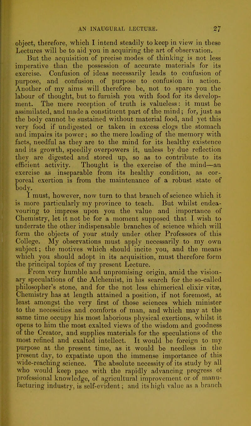 object, therefore, which I intend steadily to keep in view in these Lectures will be to aid you in acquiring the art of observation. But the acquisition of precise modes of thinking is not less imperative than the possession of accurate materials for its exercise. Confusion of ideas necessarily leads to confusion of purpose, and confusion of purpose to confusion in action. Another of my aims will therefore be, not to spare you the labour of thought, but to furnish you with food for its develop- ment. The mere reception of truth is valueless: it must be assimilated, and made a constituent part of the mind; for, just as the body cannot be sustained without material food, and yet this very food if undigested or taken in excess clogs the stomach and impairs its power; so the mere loading of the memory with facts, needful as they are to the mind for its healthy existence and its growth, speedily overpowers it, unless by due reflection they are digested and stored up, so as to contribute to its efficient activity. Thought is the exercise of the mind—an exercise as inseparable from its healthy condition, as cor- poreal exertion is from the maintenance of a robust state of body. I must, however, now turn to that branch of science which it is more particularly my province to teach. But whilst endea- vouring to impress upon you the value and importance of Chemistry, let it not be for a moment supposed that I wish to underrate the other indispensable branches of science which will form the objects of your study under other Professors of this College. My observations must apply necessarily to my own subject; the motives which should incite you, and the means which you should adopt in its acquisition, must therefore form the principal topics of my present Lecture. From very humble and unpromising origin, amid the vision- ary speculations of the Alchemist, in his search for the so-called philosopher's stone, and for the not less chimerical elixir vitae, Chemistry has at length attained a position, if not foremost, at least amongst the very first of those sciences which minister to the necessities and comforts of man, and which may at the same time occupy his most laborious physical exertions, whilst it opens to him the most exalted views of the wisdom and goodness of the Creator, and supplies materials for the speculations of the most refined and exalted intellect. It would be foreign to my purpose at the present time, as it would be needless in the present day, to expatiate upon the immense importance of this wide-reaching science. The absolute necessity of its study by all who would keep pace with the rapidly advancing progress of professional knowledge, of agricultural improvement or of manu- facturing industry, is self-evident; and its high value as a branch