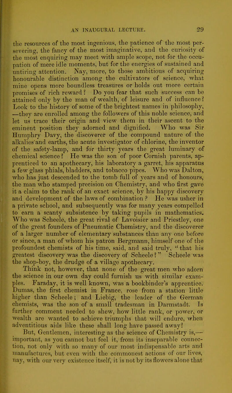 the resources of the most ingenious, the patience of the most per- severing, the fancy of the most imaginative, and the curiosity of tlie most enquiring may meet with ample scope, not for the occu- pation of mere idle moments, but for the energies of sustained and untiring attention. Nay, more, to those ambitious of acquiring honourable distinction among the cultivators of science, what mine opens more boundless treasures or holds out more certain promises of rich reward ? Do you fear that such success can be attained only by the man of wealth, of leisure and of influence ? Look to the history of some of the brightest names in philosophy, —they are enrolled among the followers of this noble science, and let us trace their origin and view them in their ascent to the eminent position they adorned and dignified. Who was Sir Humphry Davy, the discoverer of the compound nature of the alkalies'and earths, the acute investigator of chlorine, the inventor of the safety-lamp, and for thirty years the great luminary of chemical science? He was the son of poor Cornish parents, ap- prenticed to an apothecary, his laboratory a garret, his apparatus a few glass phials, bladders, and tobacco pipes. Who was Dalton, who has just descended to the tomb full of years and of honours, the man who stamped precision on Chemistry, and who first gave it a claim to the rank of an exact science, by his happy discovery and development of the laws of combination He was usher in a private school, and subsequently was for many years compelled to earn a scanty subsistence by taking pupils in mathematics. Who was Scheele, the great rival of Lavoisier and Priestley, one of the great founders of Pneumatic Chemistry, and the discoverer of a larger number of elementary substances than any one before or since, a man of whom his patron Bergmann, himself one of the profoundest chemists of his time, said, and said truly, that his greatest discovery was the discovery of Scheele ?  Scheele was the shop-boy, the drudge of a village apothecary. Think not, however, that none of the great men who adorn the science in our own day could furnish us with similar exam- ples. Faraday, it is well known, was a bookbinder's apprentice. Dumas, the first chemist in France, rose from a station little higher than Scheele; and Liebig, the leader of the German chemists, was the son of a small tradesman in Darmstadt. Is further comment needed to shew, how little rank, or power, or wealth are wanted to achieve triumphs that will endure, when adventitious aids like these shall long have passed away? But, Gentlemen, interesting as the science of Chemistry is,— important, as you cannot but feel it, from its inseparable connec- tion, not only with so many of our most indispensable arts and nianufacturca, but even with the commonest actions of our lives, nay, with our very existence itself, it is not by its flowers alone that