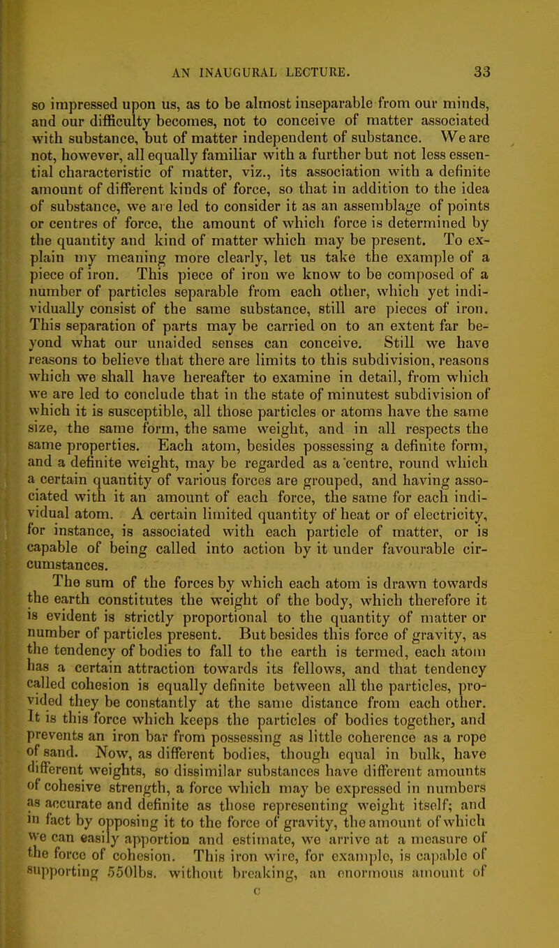 so impressed upon us, as to be almost inseparable from our minds, and our difficulty becomes, not to conceive of matter associated with substance, but of matter independent of substance. We are not, however, all equally familiar with a further but not less essen- tial characteristic of matter, viz., its association with a definite amount of different kinds of force, so that in addition to the idea of substance, we are led to consider it as an assemblage of points or centres of force, the amount of which force is determined by the quantity and kind of matter which may be present. To ex- plain my meaning more clearly, let us take the example of a piece of iron. This piece of iron we know to be composed of a number of particles separable from each other, which yet indi- vidually consist of the same substance, still are pieces of iron. This separation of parts may be carried on to an extent far be- yond what our unaided senses can conceive. Still we have reasons to believe that there are limits to this subdivision, reasons which we shall have hereafter to examine in detail, from which we are led to conclude that in the state of minutest subdivision of which it is susceptible, all those particles or atoms have the same size, the same form, the same weight, and in all respects the same properties. Each atom, besides possessing a definite form, and a definite weight, may be regarded as a centre, round which a certain quantity of various forces are grouped, and having asso- ciated with it an amount of each force, the same for each indi- vidual atom. A certain limited quantity of heat or of electricity, for instance, is associated with each particle of matter, or is capable of being called into action by it under favourable cir- cumstances. The sum of the forces by which each atom is drawn towards the earth constitutes the weight of the body, which therefore it is evident is strictly proportional to the quantity of matter or number of particles present. But besides this force of gravity, as the tendency of bodies to fall to the earth is termed, each atom has a certain attraction towards its fellows, and that tendency called cohesion is equally definite between all the particles, pro- vided they be constantly at the same distance from each other. It is this force which keeps the particles of bodies together, and prevents an iron bar from possessing as little coherence as a rope of sand. Now, as different bodies, though equal in bulk, have different weights, so dissimilar substances have different amounts of cohesive strength, a force which may be expressed in numbers as accurate and definite as those representing weight itself; and in fact by opposing it to the force of gravity, the amount of which we can easily apportion and estimate, we arrive at a measure of the force of cohesion. This iron wire, for example, is capable of supporting ,550lbs. without breaking, an enormous amount of c