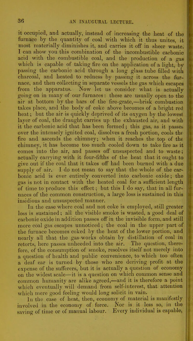 it occupied, and actually, instead of increasing the heat of the furnace by the quantity of coal with which it thus unites, it most materially diminishes it, and carries it off in sheer waste. I can show you this combination of the incombustible carbonic acid with the combustible coal, and the production of a gan which is capable of taking fire on the application of a light, L'n- passing the carbonic acid through a long glass tube filled with charcoal, and heated to redness by passing it across the fur- nace, and then collecting in separate vessels the gas which escapes from the apparatus. Now Jet us consider what is actually going on in many of our furnaces: these are usually open to the air at bottom by the bars of the fire-grate,—brisk combustion takes place, and the body of coke above becomes of a bright red heat; but the air is quickly deprived of its oxygen by the lowest layer of coal, the draught carries up the exhausted air, and with it the carbonic acid that has been formed; this gas, as it passes over the intensely ignited coal, dissolves a fresh portion, cools thf fire and ascends the chimney; when it reaches the top of the chimney, it has become too much cooled down to take fire as it comes into the air, and passes off unsuspected and to waste; actually carrying with it four-fifths of the heat that it ought to give out if the coal that it takes off had been burned with a due supply of air. I do not mean to say that the whole of the car- bonic acid is ever entirely converted into carbonic oxide; the gas is not in contact with the heated coal for a sufficient length of time to produce this effect; but this I do say, that in all fur- naces of the common construction, a large loss is sustained in this insidious and unsuspected manner. In the case where coal and not coke is employed, still greater loss is sustained; all the visible smoke is wasted, a good deal of carbonic oxide in addition passes off in the invisible form, and still more coal gas escapes unnoticed; the coal in the upper part of the furnace becomes coked by the heat of the lower portion, and nearly all that the gas-works obtain by distillation of coal in retorts, here passes unheeded into the air. The question, there- fore, of the consumption of smoke, resolves itself not merely into a question of health and public convenience, to which too often a deaf ear is turned by those who are deriving profit at the expense of the sufferers, but it is actually a question of economy on the widest scale—it is a question on which common sense and connnon humanity are alike agreed,—and it is therefore a point which eventually will demand from self-interest, that attention which mere good feeling would long solicit in vain. In the case of heat, then, economy of material is manifestly involved in the economy of force. Nor is it less so, in the saving of tiino or of manual labour. Every individual is capable,