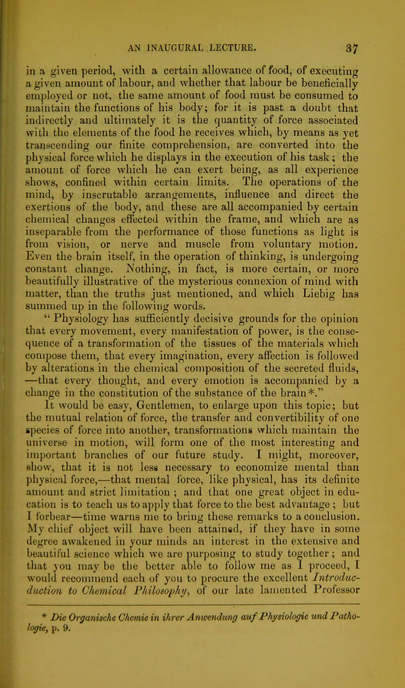 in a given period, with a certain allowance of food, of executing a given amount of labour, and whether that labour be beneficially employed or not, the same amount of food must be consumed to maintain the functions of his body; for it is past a doubt that indirectly and ultimately it is the quantity of force associated with the elements of the food he receives which, by means as yet transcending our finite comprehension, are converted into the physical force which he displays in the execution of his task; the amount of force which he can exert being, as all experience shows, confined within certain limits. The operations of the mind, by inscrutable arrangements, influence and direct the exertions of the body, and these are all accompanied by certain chemical changes effected within the frame, and which are as inseparable from the performance of those functions as light is from vision, or nerve and muscle from voluntary motion. Even the brain itself, in the operation of thinking, is undergoing constant change. Nothing, in fact, is more certain, or more beautifully illustrative of the mysterious connexion of mind with matter, than the truths just mentioned, and which Liebig has summed up in the following words.  Physiology has sufficiently decisive grounds for the opinion that evei-y movement, every manifestation of power, is the conse- quence of a transformation of the tissues of the materials which compose them, that every imagination, every affection is followed by alterations in the chemical composition of the secreted fluids, —that every thought, and every emotion is accompanied by a change in the constitution of the substance of the brain*. It would be easy. Gentlemen, to enlarge upon this topic; but the mutual relation of force, the transfer and convertibility of one species of force into another, transformations which maintain the universe in motion, will form one of the most interesting and important branches of our future study. I might, moreover, show, that it is not less necessary to economize mental than physical force,—that mental Ibrce, like physical, has its definite amount and strict limitation ; and that one great object in edu- cation is to teach us to apply that force to the best advantage ; but I forbear—time warns me to bring these remarks to a conclusion. My chief object will have been attained, if they have in some degree awakened in your minds an interest in the extensive and beautiful science which we are purposing to study together; and that }ou may be the better aole to follow me as I proceed, I would recounnend each of you to procure the excellent Introduc- ductio7i to Chemical Philosophy, of our late lamented Professor * Die Organiache Clicmiein ihrer Anwendiing auf Physiologic %md Patho- logic, p. 9.