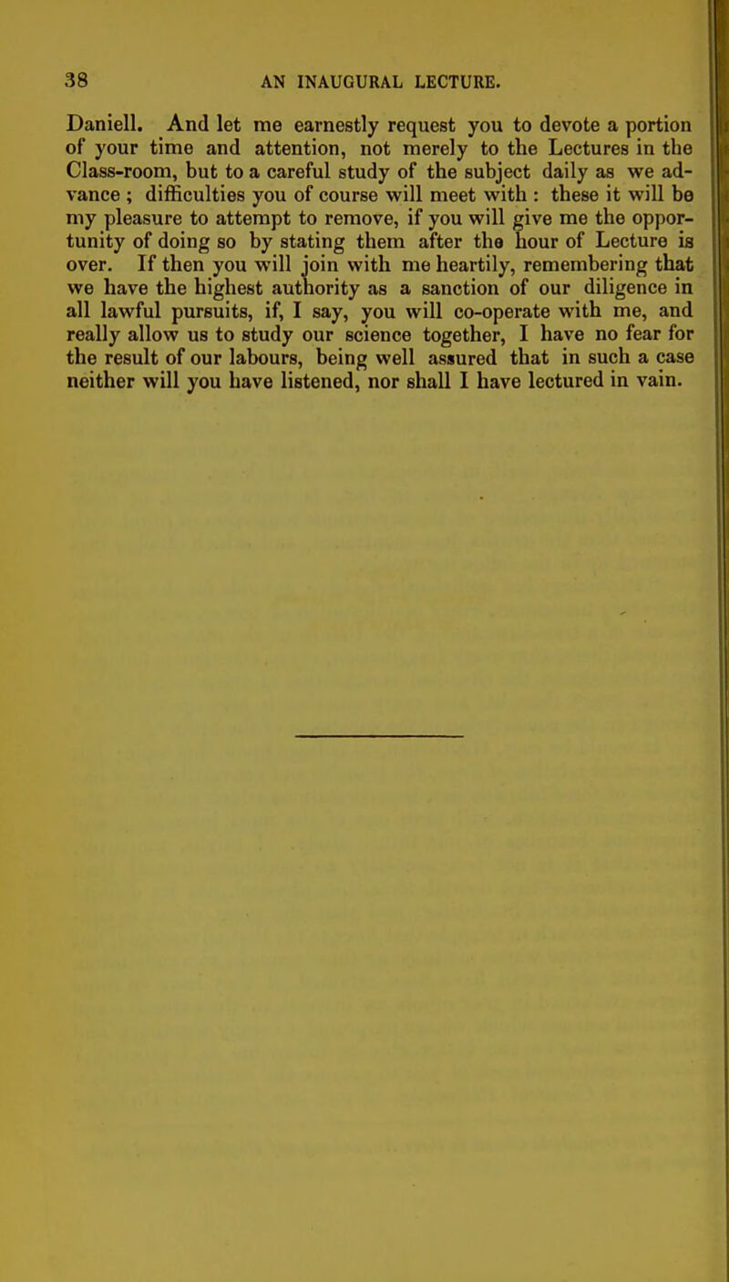 Daniell. And let me earnestly request you to devote a portion of your time and attention, not merely to the Lectures in the Class-room, but to a careful study of the subject daily as we ad- vance ; difficulties you of course will meet with : these it will be my pleasure to attempt to remove, if you will give me the oppor- tunity of doing so by stating them after the hour of Lecture is over. If then you will join with me heartily, remembering that we have the highest authority as a sanction of our diligence in all lawful pursuits, if, I say, you will co-operate with me, and really allow us to study our science together, I have no fear for the result of our labours, being well assured that in such a case neither will you have listened, nor shall I have lectured in vain.