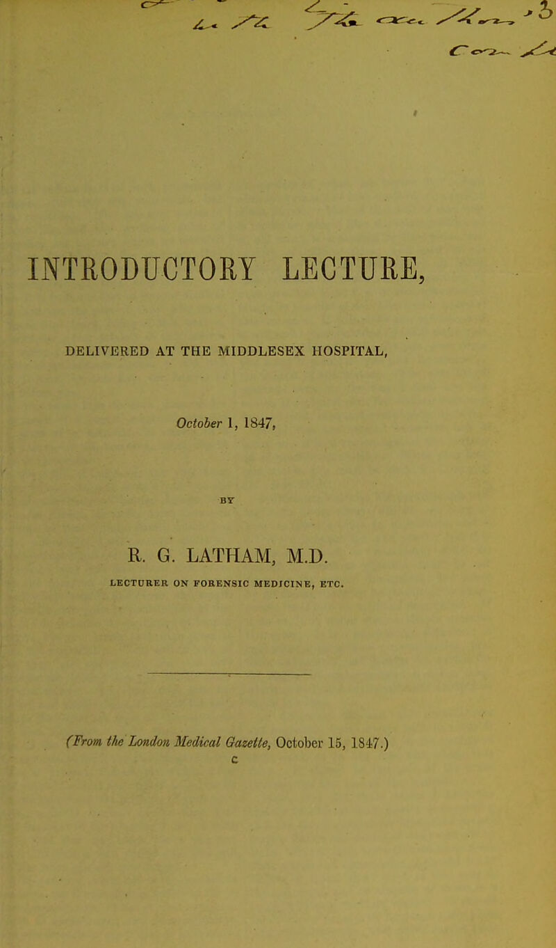 INTRODUCTORY LECTURE, DELIVERED AT THE MIDDLESEX HOSPITAL, October I, 1847, BY R. G. LATHAM, M.D. LECTDRER ON FORENSIC MEDICINE, ETC. (From the London Medical Gazette, October 15, 1847.) c