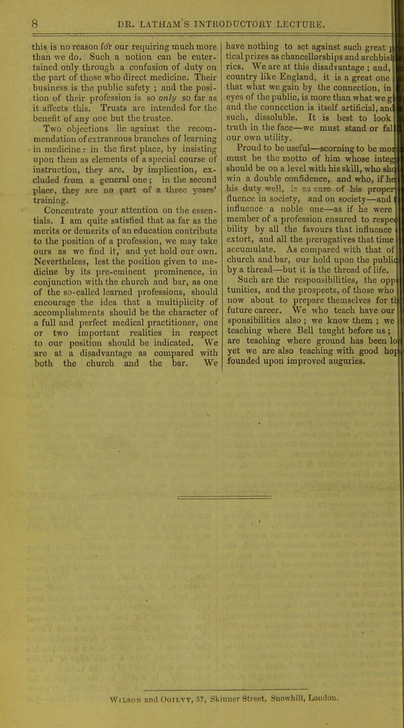 this is no reason for our requiring much more than we do. Such a notion can be enter- tained only through a confusion of duty on the part of those who direct medicine. Their business is the public safety ; and the posi- tion of their profession is so only so far as. it affects this. Trusts are intended for the benefit of any one but the trustee. Two objections lie against the recom- mendation of extraneous branches of learning - in medicine r in the first place, by insisting upon them as elements of a special course of instruction, they are, by implication, ex- cluded from a general one; in the second place, they are no part of a three ysars' training. Concentrate your attention on the essen- tials. I am quite satisfied that as far as the merits or demerits of an education contribute to the position of a profession, we may take ours as we find it, and yet hold our own. Nevertheless, lest the position given to me- dicine by its pre-eminent prominence, in conjunction with the church and bar, as one of the so-called learned professions, should encourage the idea that a multiplicity of accomplishments should be the character of a full and perfect medical practitioner, one or two important realities in respect to our position should be indicated. We are at a disadvantage as compared with both the church and the bar. We have nothing to set against such great _ tical prizes as chancellorships and archbisl rics. We are at tliis disadvantage ; and, country like England, it is a great one that what we gain by the connection, in eyes of the public, is more than what we g and the connection is itself artificial, am such, dissoluble. It is best to look truth in the face—we must stand or fal our own utility. Proud to be useful—scorning to be moi must be the motto of him whose inte§ should be on a level with his skill, who shi win a double confidence, and who, if hi his duty well, i-. as r.urc of his proper fluence in society, and on society—and influence a noble one—as if he were member of a profession ensured to respei biUty by all the favours that influence extort, and all the prerogatives that time accumulate. As compared with that of church and bar, our hold upon the public by a thread—but it is the thread of life Such are the responsibiUties, the opp tunities, and the prospects, of those who now about to prepare themselves for tl future career. We who teach have our sponsibilities also ; we know them ; we teaching where Bell taught before us; are teaching where ground has been lo yet we are also teaching vrith good hoj founded upon improved auguries. Wilson und Ooilvy, 57, Skhincr Street, Snowhill, Lomloii.