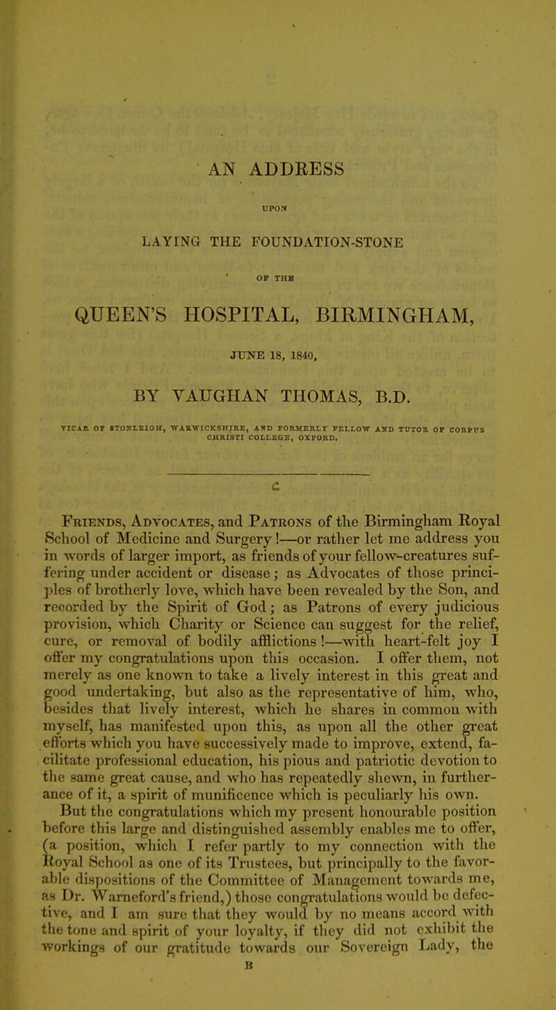 UPOM LAYING THE FOUNDATION-STONE OF THE QUEEN'S HOSPITAL, BIRMINGHAM, JUNE 18, 1840, BY VAUGHAN THOMAS, B.D. TICAP. OP 8TONLEI0H, ■WAUWICKSHIUE, AND FORMEHLr PELLOW AlfD TUTOR OF CORPVS CHRISTI COLLEGE, OXPOIIS. c Friends, Advocates, and Patrons of the Birmingham Royal School of Medicine and Surgery!—or rather let me address you in words of larger import, as friends of your fellow-creatures suf- fering under accident or disease; as Advocates of those princi- ples of brotherly love, which have been revealed by the Son, and recorded by the Spirit of God; as Patrons of every judicious provision, which Charity or Science can suggest for the relief, cure, or removal of bodily afflictions !—with heart-felt joy I offer my congratulations upon this occasion. I offer them, not merely as one known to take a lively interest in this great and good undertaking, but also as tlie representative of him, who, besides tliat lively interest, which he shares in common with myself, has manifested upon this, as upon all the other great efforts which you have successively made to improve, extend, fa- cilitate professional education, his pious and patriotic devotion to the same great cause, and who has repeatedly shewn, in further- ance of it, a spirit of munificence which is peculiarly his own. But the congratulations which my present honourable position before this large and distinguished assembly enables me to offer, (a position, which I refer partly to my connection with the Royal School as one of its Trustees, but principally to the favor- able dispositions of the Committee of Management towards me, as Dr. Warneford's friend,) those congratulations would be defec- tive, and I ajn sure that they would by no means accord with the tone and spirit of your loyalty, if they did not exhibit the workings of our gratitude towards our Sovereign Lady, the B