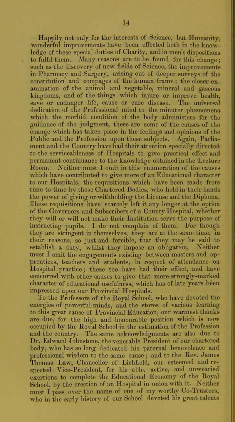 Happily not only for the intereats of Science, but Humanity, wonderful improvements hare been effected both in tlie know- ledge of these special duties of Charity, and in men's dispositions to fulfil them. Many reasons are to be found for this change; such as the discovery of new fields of Science, tiie improvements in Pharmacy and Surgery, arising out of deeper surveys of the constitution and compages of the human frame; the closer ex- amination of the animal and vegetable, mineral and gaseous kingdoms, and of the things which injure or improve health, save or endanger life, cause or cure disease. The universal dedication of the Professional mind to the minuter phaenomena which the morbid condition of the body administers for the guidance of the judgment, these are some of the causes of the change which has taken place in the feelings and opinions of the Public and the Profession upon these subjects. Again, Parlia- ment and the Country have had their attention specially directed to the serviceableness of Hospitals to give practical effect and permanent continuance to the knowledge obtained in the Lecture Room. Neither must I omit in this enumeration of the causes wliich have contributed to give more of an Educational character to our Plospitals, the requisitions which have been made from time to time by those Chartered Bodies, who hold in their hands the power of giving or witliholding the License and the Diploma. These requisitions have scarcely left it any longer at the option of the Governors and Subscribers of a County Hospital, whether they Avill or will not make their Institution serve the purpose of instructing pupils. I do not complain of them. For though they are stringent in themselves, they are at the same time, in their reasons, so just and forcible, that they may be said to establish a duty, whilst they impose an obligation. Neither must I omit the engagements existing between masters and ap- prentices, teachers and students, in respect of attendance on Hospital practice; these too have had their effect, and have concurred with other causes to give that more strongly-marked character of educational usefulness, which has of late years been impressed upon our Provincial Hospitals. To the Professors of the Royal School, who have devoted the energies of powerful minds, and the stores of various learaing to this great cause of Provincial Education, our warmest thanks are due, for the high and honourable position which is now occupied by the Royal School in the estimation of the Profession and the country. The same acknowledgments are also due to Dr. Edward Johnstone, the venerable President of our chartered body, who has so long dedicated his paternal benevolence and professional wisdom to the same cause ; and to the Rev. Jiimes Thomas Law, Chancellor of Lichfield, our esteemed and re- spected Vice-President, for his able, active, and unwearied exertions to complete the Educational Economy of the Ro3'al School, by the erection of an Hospital in union Avith it. Ncitlier must I pass over the name of one of my worthy Co-Trustees, who in tlie early history of our School devoted his great talents