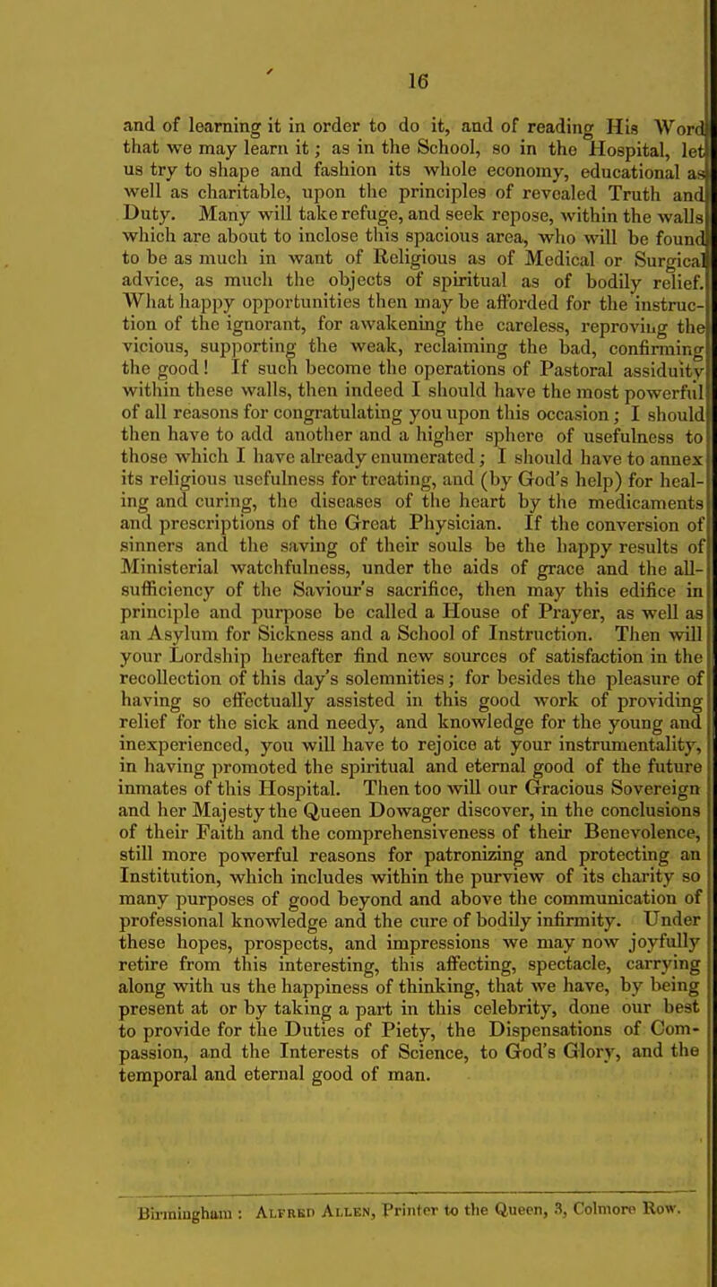 and of learning it in order to do it, and of reading His Word that we may learn it; as in the School, so in the Hospital, let us try to shape and fashion its whole economy, educational as well as charitable, upon the i>rinciples of revealed Truth and Duty. Many will take refuge, and seek repose, within the walls which are about to inclose this spacious area, who will be found to be as much in want of Religious as of Medical or Surgica advice, as mucli the objects of spiritual as of bodily relief. What happy opportunities then maybe afforded for the instruc- tion of the ignorant, for awakening the careless, reproving the vicious, supporting the weak, reclaiming the bad, confirming the good! If such become the operations of Pastoral assiduity within these walls, then indeed I should have the most powerful of all reasons for congratulating you upon this occasion; I should then have to add another and a higher sphere of usefulness to those which I liave already enumerated; I should have to annex its religious usefulness for treating, and (by God's help) for heal- ing and curing, the diseases of the heart by tlie medicaments and prescriptions of the Great Pliysician. If the conversion of sinners and the saving of their souls be the happy results of Ministerial watchfulness, under the aids of grace and the all- sufficiency of the Saviour's sacrifice, then may this edifice in principle and purpose be called a House of Prayer, as well as an Asylum for Sickness and a School of Instruction. Then will your Lordship hereafter find new sources of satisfaction in the recollection of this day's solemnities; for besides the pleasure of I having so effectually assisted in this good work of providing relief for the sick and needy, and knowledge for the young and inexperienced, you will have to rejoice at your instrumentality, in having promoted the spiritual and eternal good of the future inmates of this Hospital. Then too will our Gracious Sovereign and her Majesty the Queen Dowager discover, in the conclusions of their Faith and the comprehensiveness of their Benevolence, still more powerful reasons for patronizing and protecting an Institution, which includes within the purview of its charity so many purposes of good beyond and above the communication of professional knowledge and the cure of bodily infirmity. Under these hopes, prospects, and impressions we may now joyfully retire from this interesting, this affecting, spectacle, carrying along with us the happiness of thinking, that we have, by being present at or by taking a part in this celebrity, done our best to provide for the Duties of Piety, the Dispensations of Com- passion, and the Interests of Science, to God's Glory, and the temporal and eternal good of man. Biriniugham : Alfred Allen, Printer to the Queen, 3, Colmoro Row,