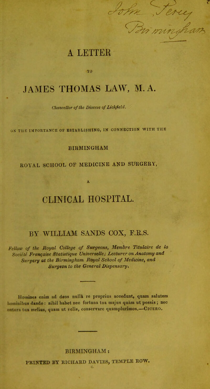 A LETTER TO JAMES THOMAS LAW, M. A. Chancellor of the Diocese of Lichfield, OS THE IMPOnXASCE OF ESTABLISHING, IN CONNECTION WITH THE BIRMINGHAM ROYAL SCHOOL OF MEDICINE AND SUiRGERY, A. CLINICAL HOSPITAL. BY WILLIAM SANDS COX, F.E.S. Fellow of the Royal College of Surgeons, Membre Titulaire de la SociHe Franfaise Statistique Universelle; Lecturer on Anatomy and Surgery at the Birmingham Royal School of Medicine, and Surgeon to the General Dispensary. lloininet enim ad deos nulli re proprius acoedunt, quain salutem lioininibus dando: nihil habet neo fortuna tua majus quhra utpossis; nec imlurn tua melius, quam ut velis, coiiservare quainplurimos.—CiCERO, BIRMINGHAM: PRINTED BY RICHARD DAVIES, TEMPLE ROW. c