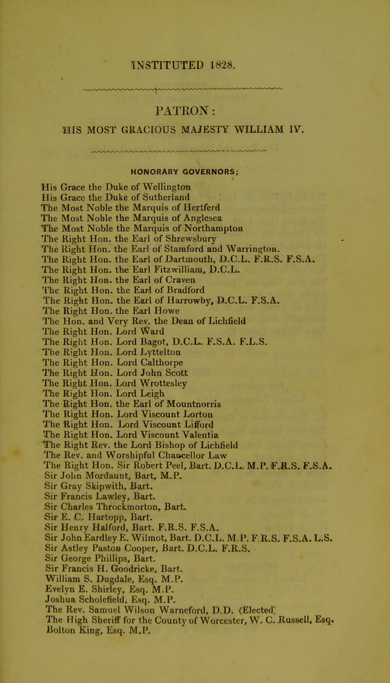 INSTITUTED 1828. PATROX: HIS MOST GRACIOUS MAJESTY WILLIAM lY. HONORARY GOVERNORS; His Grace the Duke of Wellington His Grace the Duke of Sutherland The Most Noble the Marquis of Hertferd The Most Noble the Marquis of Anglesca The Most Noble the Marquis of Northamptoa The Right Hon. the Earl of Shrewsbury The Right Hon. the Earl of Stamford and Warrington. The Right Hon. the Earl of Dartmouth. D.C.L. F.R.S. F.S.A. The Right Hon. the Earl Fitzwilliam, D.C.L. The Right Hon. the Earl of Craven The Right Hon. the Eari of Bradford The Right Hon. the Earl of Harrowby, D.C.L. F.S.A. The Right Hon. the Earl Howe The Hon. and Very Rev. the Dean of Lichfield Tlie Right Hon. Lord Ward The Right Hon. Lord Bagot, D.C.L. F.S.A. F.L.S. The Right Hon. Lord Lyttelton The Right Hon. Lord Calthorpe The Right Hon. Lord John Scott The Right Hon. Lord Wrotteslev The Right Hon. Lord Leigh The Right Hon. the Earl of Mountnorris The Right Hon. Lord Viscount Lorton The Right Hon. Lord Viscount Lifford The Right Hon. Lord Viscount Valentia The Right Rev. the Lord Bishop of Lichfield The Rev. and Worshipful Chancellor Law The Right Hon. Sir Robert Peel, Bart. D.C.L- M.P.f .R.S. F.S.A. Sir John Mordaunt, Bart, M.P. Sir Gray Skipwith, Bart. Sir Francis Lawley, Bart. Sir Charles Throckmorton, Bart. Sir E. C. Hartopp, Bart. Sir Henrv Halford. Bart. F.R.S. F.S.A. Sir John Eardley E. Wilmot, Bart. D.C.L. M.P. F.R.S. F.S.A. L.S. Sir Astley Paston Cooper, Bart. D.C.L. F.R.S. Sir George Phillips, Bart. Sir Francis H. Goodricke, Bart. William S. Dugdale, Esq. M.P. Evelyn E. Shirley, Esq. M.P. Joshua Scholefield, Esq. M.P. The Rev. Samuel Wil.son Warncford, D.D. (Elected; The H igh Sheriff for the County of Worcester, W. C. Eussell, Esq. Bolton King, Esq. M.P.