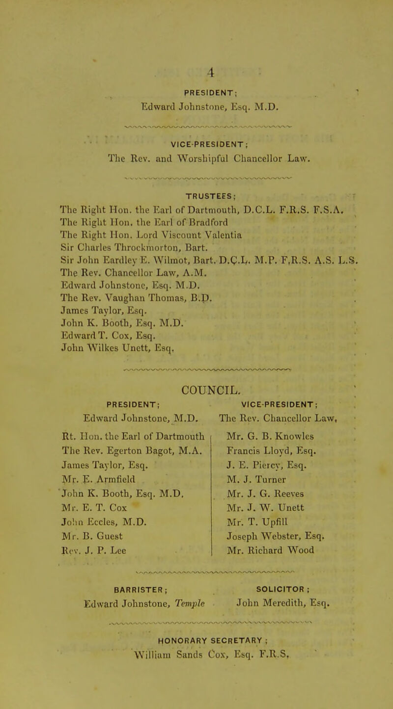 PRESIDENT; Edward Johnstone, Esq. M.D. VICE-PRESIDENT; The Rev. and Worshipful Chancellor Law. TRUSTEES; The Right Hon. the Earl of Dartmouth, D.C.L. F.R.S. F.S.A. The Right Hon. the Earl of Bradford The Right Hon. Lord Viscount Valentia Sir Cliarles Throckmorton, Bart. Sir John Eardley E. Wilmot, Bart. D.Q.Iy. M.P. F.R.S. A.S. L.S. The Rev. Chancellor Law, A.M. Edward Johnstone, Esq. M.D. The Rev. Vaughan Thomas, B.D. James Taylor, Esq. John K. Booth, Esq. M.D. Edward T. Cox, Esq. John Wilkes Unett, Esq, COUNCIL. PRESIDENT; Edward Johnstone, M.D. Rt. Hon. the Earl of Dartmouth The Rev. Egerton Bagot, JM.A. James Taylor, Esq. Mr. E. Armfield ■John K. Booth, Esq. M.D, Mr. E. T. Cox Jo!in Eccles, M.D. Mr. B. Guest Kcv. J. P. Lee VICE-PRESIDENT; The Rev. Chancellor Law, Mr. G. B. Knowles Francis Lloyd, Esq. J. E. Piercy, Esq. M. J. Turner Mr. J. G. Reeves Mr. J. W. Unett Mr. T. UpfiU Joseph Webster, Esq. Mr. Richard Wood BARRISTER; SOLICITOR; Edward Johnstone, Temple John Meredith, Esq. HONORARY SECRETARY; William Sands Cox, Esq. F.R.S,