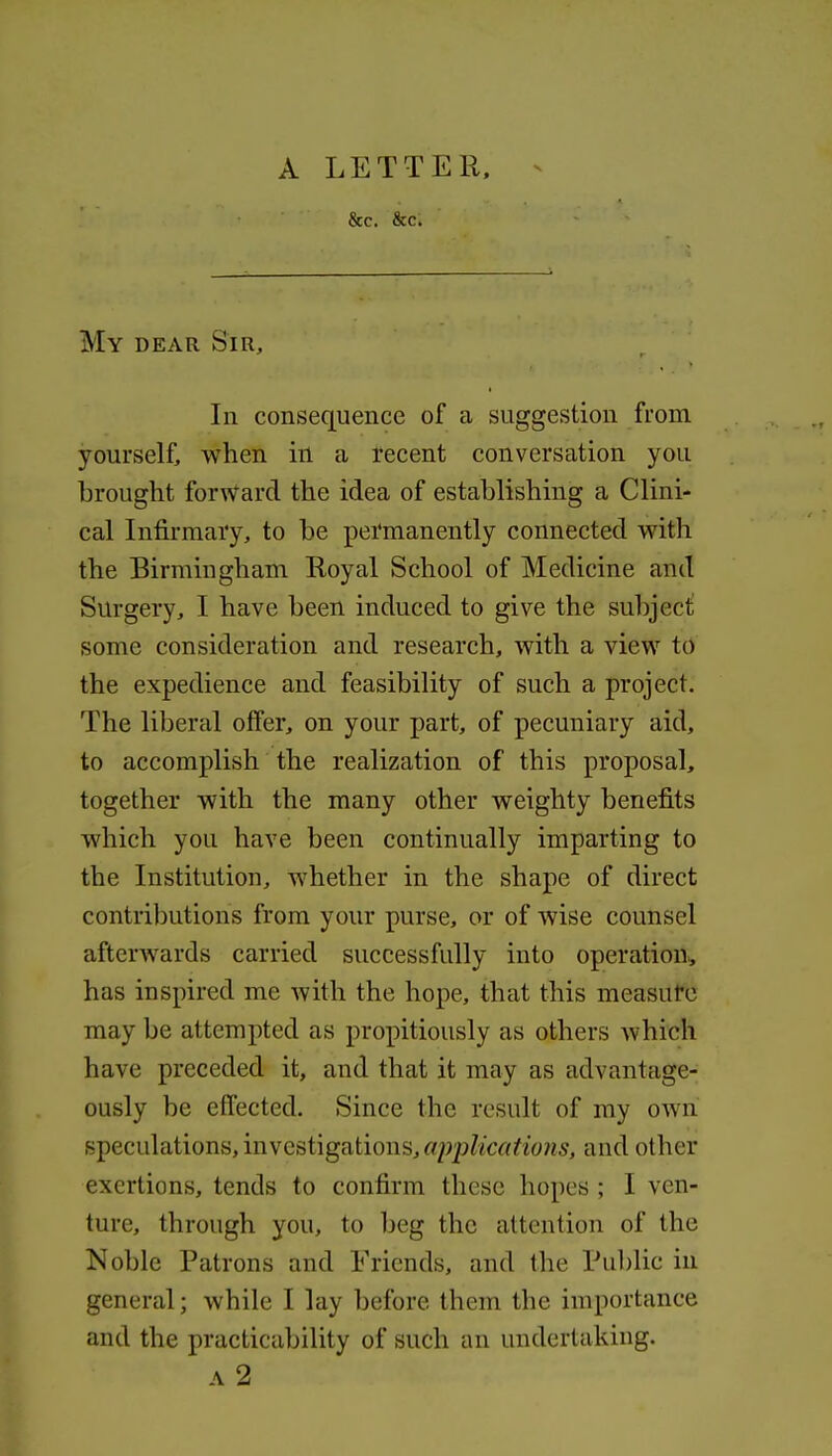 &c. &c. My dear Sir, In consequence of a suggestion from yourself, when in a recent conversation you brought forward the idea of establishing a Clini- cal Infirmary, to be pei'manently connected with the Birmingham Royal School of Medicine and Surgery, I have been induced to give the subject: some consideration and research, with a view to the expedience and feasibility of such a project. The liberal offer, on your part, of pecuniary aid, to accomplish the realization of this proposal, together with the many other weighty benefits which you have been continually imparting to the Institution, whether in the shape of direct contrilDutions from your purse, or of wise counsel afterwards carried successfully into operation^ has inspired me with the hope, that this measure may be attempted as propitiously as others which have preceded it, and that it may as advantage- ously be effected. Since the result of ray own speculations, investigations, applications, and other exertions, tends to confirm these hopes ; I ven- ture, through you, to beg the attention of the Noble Patrons and Friends, and the Public iii general; while I lay before them the importance and the practicability of such an undertaking.