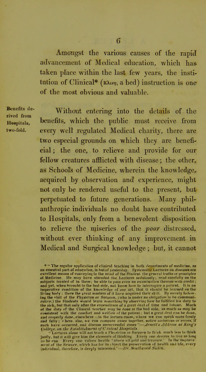 Amongst the various causes of the rapid acTvancemeut of Medical education, which ha& taken place within the last few years, the insti- tution of Clinical* (KXt»'7, a bed) instruction is one of the most obvious and valua])le. Without entering into the details of the Benefits de- rived from 1 « . Hwpiiais, benefits, which the public must receive from two-fold. every well regulated Medical charity, there are two e&pecial grounds on which they are benefi- cial ; the one, to relieve and provide for our fellow creatures afliicted with disease; the other, as Schools of Medicine, wherein the knowledge, acquired by observation and experience, might not only be rendered useful to the present, but perpetuated to future generations. Many phil- anthropic individuals no doubt have contributed to Hospitals, only from a benevolent ihsposition to relieve the miseries of the poor distressed, without ever thinking of any improvement in Medical and Surgical knowledge ; but, it cannot • ■• The recn'nr npplic.'.li<in of clinifMl tcaclilmt in bolli ileiiariincnl.1 of mcdicme. n» an eysentinl part of edncntinn, is but of yesterday. Systematic Lectures on diseases are exeellent means of conveyins to tlie mind of ttie Student tlie Kenvral trutlis ot pnnciples of Medicine. He may liave attended tlie l^ecturcs seduiinisly; read carefully on the subjects treated of in them; lie aide to pa!>s even an eiamm:itinn thereon with credit; ami yet. when hrouehl to the hed-side. not know liuvv to iulerro^aic a p.-!tient It is aa imperative condition of the knnwledac of our art. that it ^h(lllld lie Irarned on the Jivipg body : there the creat masters of it have acquired their *kill. Hy mrrely fo!l«»w- infC the visit of the Physician or Surseon. (who is under no obligation to tic communis ralive.) the Stiulenls wou!d learn somclhin*^ by observing! how he fulfilled his duty to Ihe sick, but Ibat only after the expenditure of a ureal dc.il uf lime and labour. Much •f the dtity nf the Clinical teacher may lie done at Ihe lietl side, as much as may be ronsislent with the comfort and nelf.ire <•! the patient: but a great deal can lie di.ne. and pni|terly done, elseiThere -in (be lecturc'rooni, where we can speak more freely and folly; ••here, also, »>e can compare cases together, notice oinissions or errors. If such have occurred, and discuss im«urcessful cases—jirnull't Jliilrvti at King'i Viiltrife. im Ihe l^.tlalilithmmt nf iJ iiiicnl Jlotpila/i.  Lectures alone will lutl teach a IMnsiriau iir Surpcon lo tlrnk, much less to tbink jnsdy. bnt it will give him the elements nf thinking Kvcry iw ilrnres to live as hini( ns he can Kvery one values health  almve nil gold and ttcarure ' In the improve nifnt of Ihe Science, which has for ils < bject the prenervalion of licillh an.l life, every iniUvidiial, ilictetore, is deeply inlere.stcif—J)r. tiuulliituvil Suiilh.