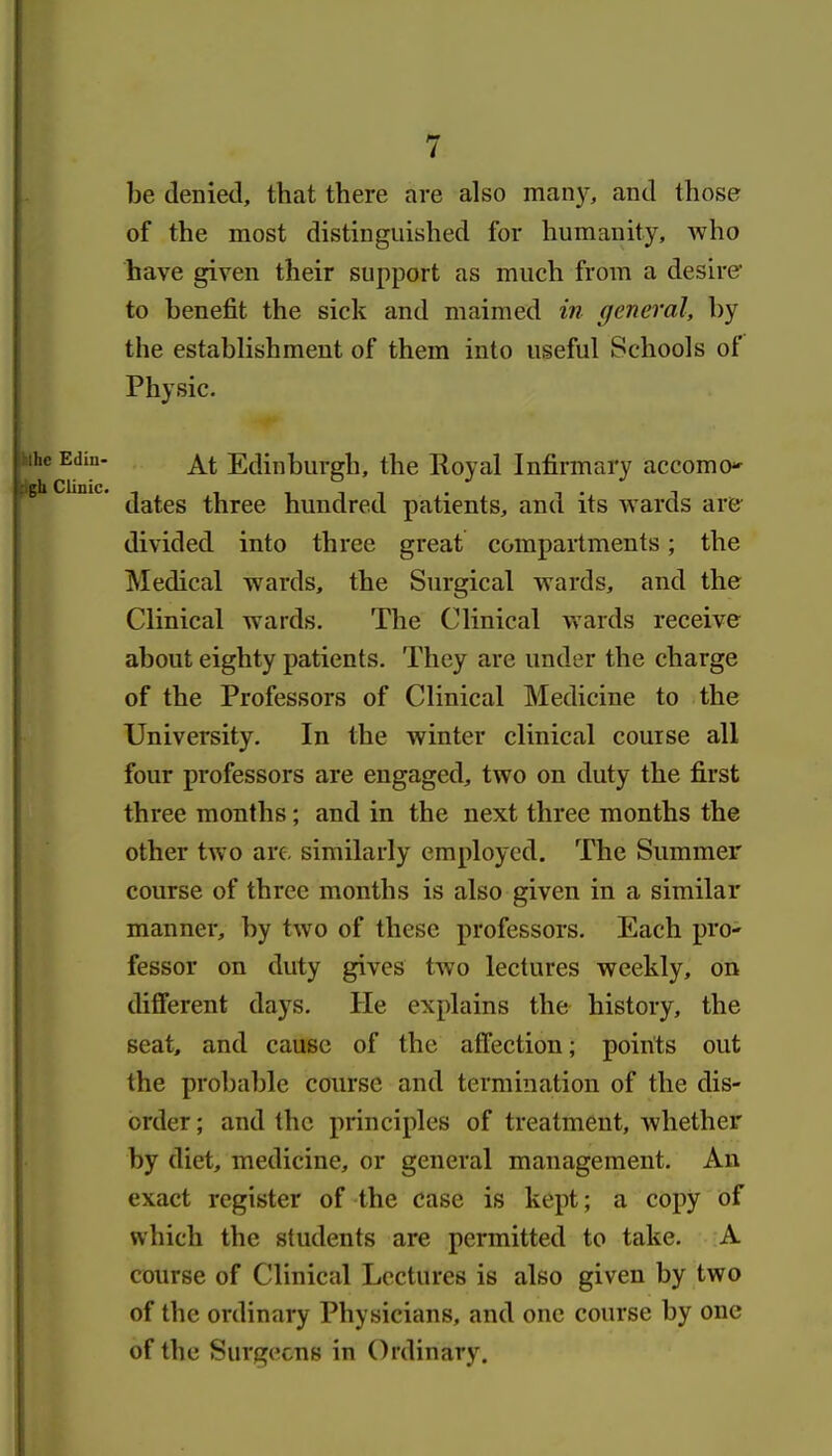 be denied, that there are also many, and those of the most distinguished for humanity, who have given their support as much from a desirer to benefit the sick and maimed in general, by the establishment of them into useful Schools of Physic. At Edinburgh, the Royal Infirmary accomo-- dates three hundred patients, and its wards are divided into three great compartments; the Medical wards, the Surgical wards, and the Clinical wards. The Clinical wards receive about eighty patients. They are under the charge of the Professors of Clinical Medicine to the University. In the winter clinical course all four professors are engaged, two on duty the first three months; and in the next three months the other two are. similarly employed. The Summer course of three months is also given in a similar manner, by two of these professors. Each pro- fessor on duty gives two lectures weekly, on different days. He explains the history, the seat, and cause of the affection; points out the probable course and termination of the dis- order ; and the principles of treatment, whether by diet, medicine, or general management. An exact register of the case is kept; a copy of which the students are permitted to take. A course of Clinical Lectures is also given by two of the ordinary Physicians, and one course by one of the Surgecns in Ordinary.