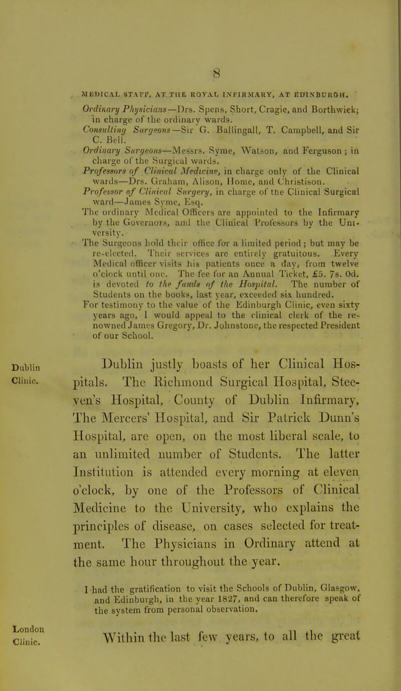 MEDICAL STAFF, AT THE ROYAL INFIRMARY, AT EDIXBUROU. Ovdinary Physicians—Drs. Spcns, Short, Cragie, and Borthwiek; in charge of the ordinary wards. ConsulliiKj Suryeotis—S'w G. Ballingali, T. Campbell, and Sir C. Bell. Ordinary Surgeons—Messrs. Syrae, Watson, and Ferguson ; in charge of the Surgical wards. Professors of Clinical Medicine, in charge only of the Clinical wards—Drs. Graham, Alison, Home, and Christison. Profensor af Clinical Surgery, in charge of tlie Clinical Surgical ward—James Symc, Esq. The ordinary Medical Officers are appointed to the Infirmary by the Governors, and the Clinical Professors by the Uni- versity. The Surgeons hold their office for a limited period ; but may be re-elected. Tlieir services are entirely gratuitous. Every Medical officer visits his patients once a day, from twelve o'clock until one. The fee for an Annual I'icket, £5. /s. Od. i.i devoted lo the funds nf the Hospital. The number of Students on the books, last year, exceeded six hundred. For testimony to the value of the Edinburgh Clinic, even sixty years ago, I would appeal to the clinical clerk of the re- nowned James Gregory, Dr. Johnstone, the respected President of our School. Dublin justly boasts of her Clinical Hos- pitals. The Hichmond Surgical Hospital, Stee- ven's Hospital, County of Dublin Infirmary, The Mercers' Hospital, and Sir Patrick Dunn's Hospital, are open, on the most liberal scale, to an unlimited number of Students, The latter Institution is attended every morning at eleven o'clock, by one of the Professors of Clinical Medicine to the University, who explains the principles of disease, on cases selected for treat- ment. The Physicians in Ordinary attend at the same hour throughout the year. I had the gratification to visit the Schools of Dublin, Glasgow, and Edinburgh, in the year 182/, and can therefore speak of the system from personal observation. London Clinic. Within the last few years, to all the great