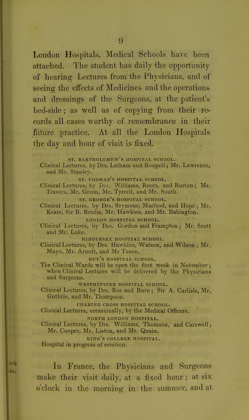 London Hospitals, Medical Schoolb have been attached. The student has daily the opportunity of hearing Lectures from the Physicians, and of seeing the effects of Medicines and the operations and dressings of the Surgeonis, at the patient's bed-side ; as well as of copying from their re- cords all cases worthy of remembrance in their future practice. At all the London Hospitals the day and hour of visit is fixed. ST. Bartholomew's hospital school. Clinical Lectures, by Drs. Latham and Roupell; Mr. Lawrence, and Mr. Stanley. ST. Thomas's hospital school. Clinical Lectures, bv Di s. Williams, Roots, and Burton; Mr. Travers, Mr. Green, Mr. Tyrrell, and Mr. South. ST. George's hospital school. Clinical Lectures, by Drs. Seymour, Macleod, and Hope ; Mr. Keate, Sir B. Brodie, Mr. Hawkins, and Mr. Babington. LONDON HOSPITAL SCHOOL. Clinical Lectures, by Drs. Gordon and Frampton; Mr. Scott and Mr. Luke. MIDDLESEX HOSPITAL SCHOOL. Clinical Lectures, by Drs. Hawkins, Watson, and Wilson ; Mr. Mayo, Mr. Arnott, and Mr Tuson. guy's HOSPITAL SCHOOL. The Clinical Wards will be open the first week in November ; when Clinical Lectures will be delivered by the Physicians and Surgeons. WESTMINSTER HOSPITAL SCHOOL. Clinical Lectures, by Drs. Roe and Burn ; Sir A. Carlisle, Mr. Guthrie, and Mr. Thompson. CHARING CROSS HOSPITAL SCHOOL. Clinical Lectures, occasionally, by the Medical OlBcers. NORTH LONDON HOSPITAL. Clinical Lectures, by Drs. Williams, Thomson, and Carswell; Mr. Cooper, Mr. Listen, and Mr. Quain. king's college HOSPITAL. Hospital in progress of erection. In France, the Physicians and Surgeons make their visit daily, at a fixed hour; at six o'clock in the morning in the summer, and at