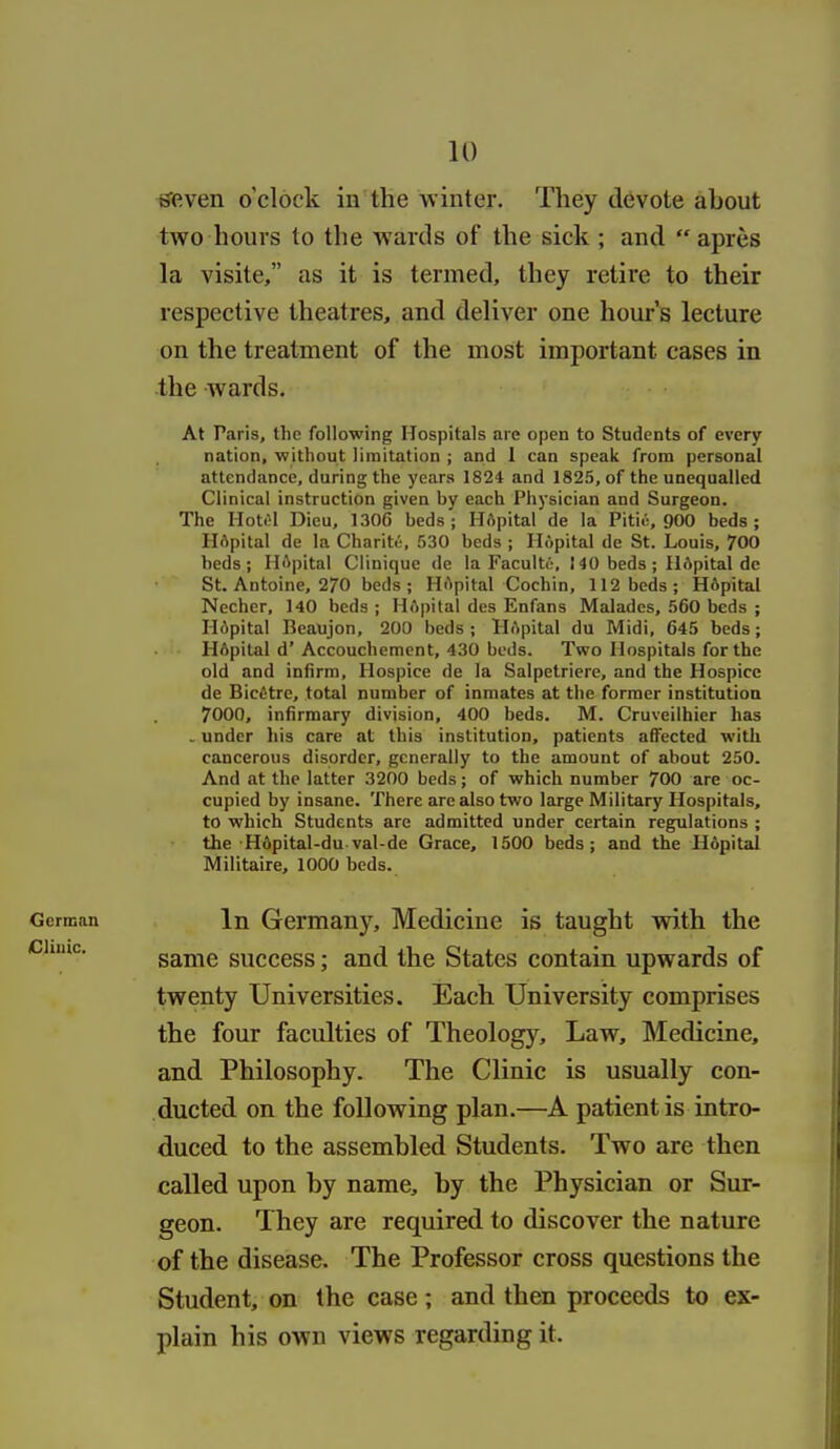 iJiRven o'clock in the winter. They devote about two hours to the wards of the sick ; and  apres la visite, as it is termed, they retire to their respective theatres, and deliver one hour's lecture on the treatment of the most important cases in the wards. At Paris, the following Hospitals are open to Students of every nation, without limitation ; and I can speak from personal attendance, during the years 1824 and 1825, of the unequalled Clinical instruction given by each Physician and Surgeon. The Ilott^l Dieu, 1306 beds ; HApital de la Pitic, 900 beds ; HApital de la Charite, 530 beds ; Hopital de St. Louis, 700 beds; Ili^pital Clinique de la Faculto, 140 beds ; IlApital de St. Antoine, 270 beds; Hi'ipital Cochin, 112 beds; Hopital Necher, 140 beds ; HApital des Enfans Malades, 560 beds ; Hdpital Beaujon, 200 beds ; lI.^pital du Midi, 645 beds; H6pital d'Accouchement, 430 beds. Two Hospitals for the old and infirm, Hospice de la Salpetriere, and the Hospice de Bic6tre, total number of inmates at the former institution 7000, infirmary division, 400 beds. M. Cruveilhier has . under liis care at this institution, patients affected with cancerous disorder, generally to the amount of about 250. And at the latter 3200 beds; of which number 700 are oc- cupied by insane. There are also two large Military Hospitals, to which Students are admitted under certain regulations ; the 'H6pital-dU'val-de Grace, 1500 beds; and the Hopital Militaire, 1000 beds. German In Germany, Medicine is taught with the same success; and the States contain upwards of twenty Universities. Each University comprises the four faculties of Theology, Law, Medicine, and Philosophy. The Clinic is usually con- ducted on the following plan.—A patient is intro- duced to the assembled Students. Two are then called upon by name, by the Physician or Sur- geon. They are required to discover the nature of the disease. The Professor cross questions the Student, on the case; and then proceeds to ex- plain his own views regarding it.