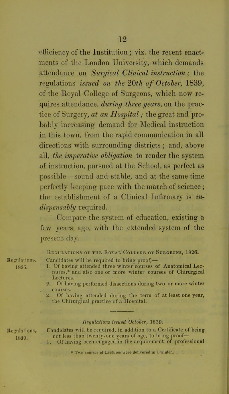 efficiency of the Institution; viz. the recent enact- ments of the London University, which demands attendance on Surgical Clinical instruction; the regidations issued on the 20th of October, 1839, of the Royal College of Surgeons, which now re- quires attendance, during three years, on the prac- tice of Surgery, at an Hospital; the great and pro- bahly increasing demand for Medical instruction in this town, from the rapid communication in all directions with surrounding districts ; and, ahove all, the imperative obligation to render the system of instruction, pursued at the School, as perfect as possible—sound and stable, and at the same time perfectly keeping pace with the march of science; the establishment of a Clinical Infirmary is in- dispensably recpiired. Compare the system of education, existing a few years ago, with the extended system of the present day. Regulations of the Royal College or Surgeons, 1826. Rrpilatioiis, Candidates will be required to bring proof,— jg!2G. ^- Of having attended three winter courses of Anatomical Lec- nures,* and also one or more winter courses of Chirurgical Lectures. 2. Of having performed dissections during two or more winter courses. 3. Of having attended during the term of at least one year, the Chiturgieal practice of a Hospital. Reijulafwns issued October, 1839. Rogiiliilions, Candidates will be required, in addition to a Certificate of being jl^g.^,j not less than twenty-one years of age, to bring proof— 1. Of having been engaged in the acquirement of professional * Two courses of Lcc'lures were delivereO in n winter..