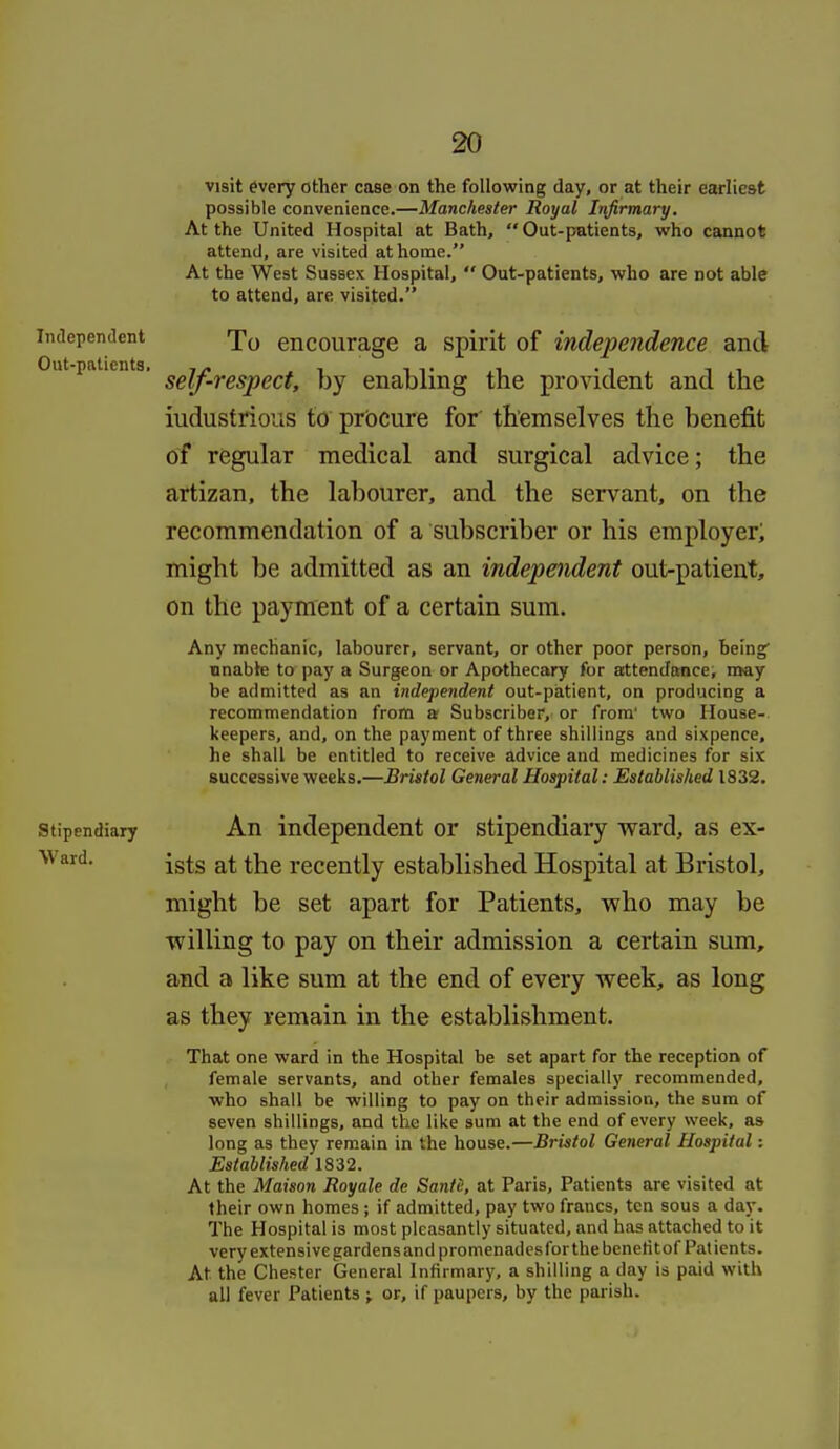 visit every other caBe on the following day, or at their earliest possible convenience.—Manchester Royal Infirmary, At the United Hospital at Bath, Out-patients, who cannot attend, are visited at home. At the West Sussex Hospital,  Out-patients, who are not able to attend, are visited. Independent encourage a spirit of independence and ut patients. ggiji^ggjjgf.f^ enabling the provident and the industrious to prbcure for' themselves the benefit of regular medical and surgical advice; the artizan, the labourer, and the servant, on the recommendation of a subscriber or his employer; might be admitted as an independent out-patient, on the payment of a certain sum. Any mechanic, labourer, servant, or other poor person. Being unable to pay a Surgeon or Apothecary for attendance, may be admitted as an independent out-patient, on producing a recommendation from a- Subscriber, or from' two House- keepers, and, on the payment of three shillings and sixpence, he shall be entitled to receive advice and medicines for six successive weeks.—Bristol General Hospital: Established 1832. Stipendiary An independent or stipendiary ward, as ex- \vard. -g^g recently established Hospital at Bristol, might be set apart for Patients, who may be willing to pay on their admission a certain sum, and a like sum at the end of every week, as long as they remain in the establishment. That one ward in the Hospital be set apart for the reception of female servants, and other females specially recommended, who shall be willing to pay on their admission, the sum of seven shillings, and the like sum at the end of every week, as long as they remain in the house.—Bristol General Hospital: Established 1832. At the Maison Royale de Santc, at Paris, Patients are visited at their own homes ; if admitted, pay two francs, ten sous a day. The Hospital is most pleasantly situated, and has attached to it very extensive gardens and promenades for the benetitof Patients. At the Chester General Infirmary, a shilling a day is paid with all fever Patients ; or, if paupers, by the parish.