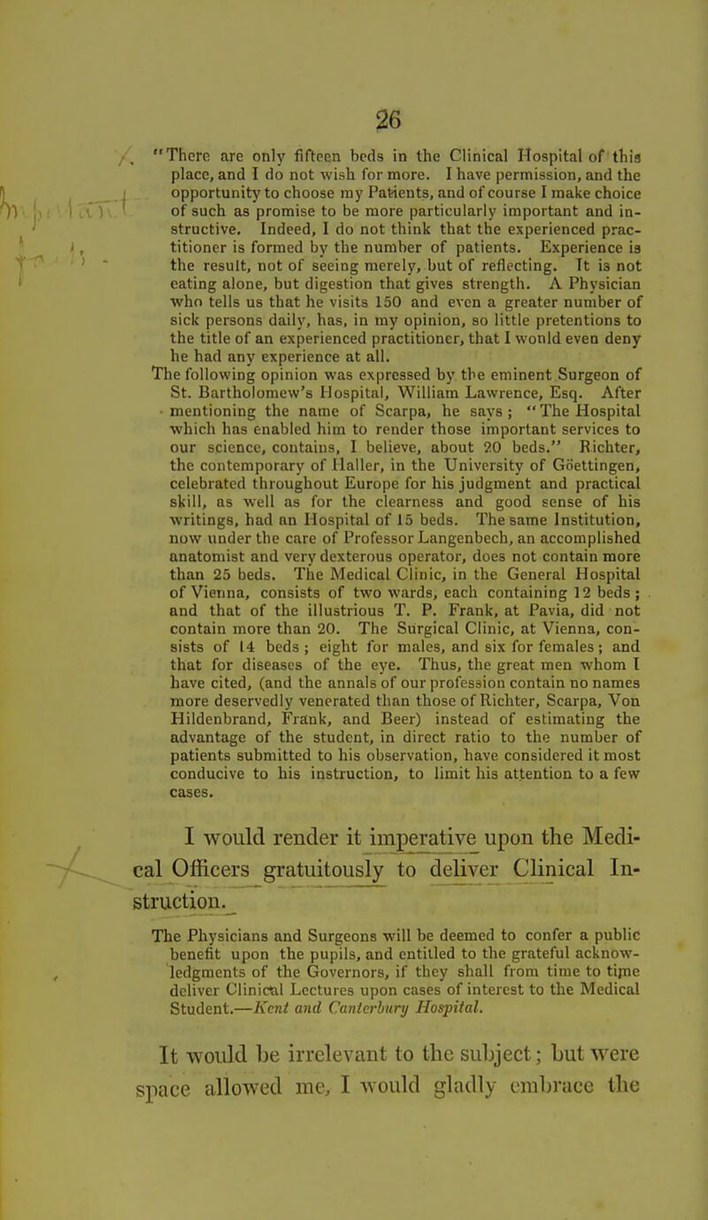 Them are only fifteen beds in the Clinical Hospital of'this place, and I do not wish for more. I have permission, and the opportunity to choose my Patients, and of course I make choice of such as promise to be more particularly important and in- structive. Indeed, I do not think that the experienced prac- titioner is formed by the number of patients. Experience is the result, not of seeing merely, but of reflecting. Tt is not eating alone, but digestion that gives strength. A Physician Avhn tells us that he visits 150 and even a greater number of sick persons daily, has, in my opinion, so little pretentions to the title of an experienced practitioner, that I would even deny he had any experience at all. The following opinion was expressed by the eminent Surgeon of St. Bartholomew's Hospital, William Lawrence, Esq. After • mentioning the name of Scarpa, he says ;  The Hospital which has enabled him to render those important services to our science, contains, I believe, about 20 beds. Richter, the contemporary of llaller, in the University of Goettingen, celebrated throughout Europe for his judgment and practical skill, as well as for the clearness and good sense of his writings, had an Hospital of 15 beds. The same Institution, now under the care of Professor Langenbech, an accomplished anatomist and very dexterous operator, does not contain more than 25 beds. The Medical Clinic, in the General Hospital of Vienna, consists of two wards, each containing 12 beds ; and that of the illustrious T. P. Frank, at Pavia, did not contain more than 20. The Surgical Clinic, at Vienna, con- sists of 14 beds ; eight for males, and six for females; and that for diseases of the eye. Thus, the great men whom I have cited, (and the annals of our profession contain no names more deservedly venerated than those of Richter, Scarpa, Von Hildenbrand, Frank, and Beer) instead of estimating the advantage of the student, in direct ratio to the number of patients submitted to his observation, have considered it most conducive to his instruction, to limit his attention to a few cases. I would render it imperative upon the Medi- cal Officers gratuitously to deliver Clinical In- structiou.^ The Physicians and Surgeons will be deemed to confer a public benefit upon the pupils, and entitled to the grateful acknow- ledgments of the Governors, if they shall from time to tijne deliver Clinictil Lectures upon cases of interest to the Medical Student.—Kent and Canterbury Hospital. It would be irrelevant to the subject; but -were space allowed me, I would gladly embrace the