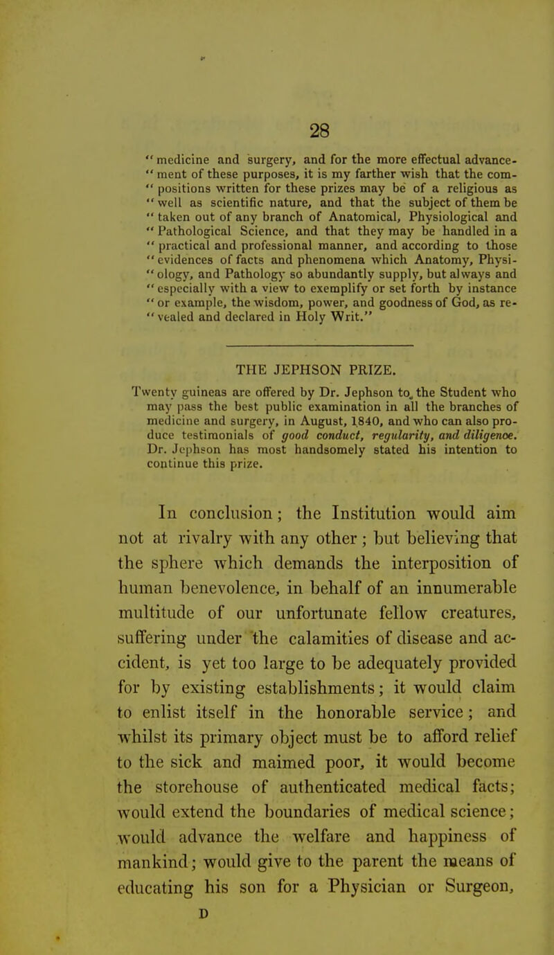  medicine and surgery, and for the more effectual advance-  raent of these purposes, it is my farther wish that the com-  positions written for these prizes may be of a religious as well as scientific nature, and that the subject of them be  taken out of any branch of Anatomical, Physiological and  Pathological Science, and that they may be handled in a  practical and professional manner, and according to those  evidences of facts and phenomena which Anatomy, Physi- ology, and Pathology so abundantly supply, but always and  especially with a view to exemplify or set forth by instance  or example, the wisdom, power, and goodness of God, as re- vealed and declared in Holy Writ. THE JEPHSON PRIZE, Twenty guineas are offered by Dr. Jephson to^the Student who may pass the best public examination in all the branches of medicine and surgery, in August, 1.840, and who can also pro- duce testimonials of good conduct, regularity, and diligenoe. Dr. Jephson has most handsomely stated his intention to continue this prize. In conclusion; the Institution would aim not at rivalry with any other ; but believing that the sphere which demands the interposition of human benevolence, in behalf of an innumerable multitude of our unfortunate fellow creatures, suffering under the calamities of disease and ac- cident, is yet too large to be adequately provided for by existing establishments; it would claim to enlist itself in the honorable service; and whilst its primary object must be to afford relief to the sick and maimed poor, it would become the storehouse of authenticated medical facts; would extend the boundaries of medical science; would advance the welfare and happiness of mankind; would give to the parent the means of educating his son for a Physician or Surgeon, D