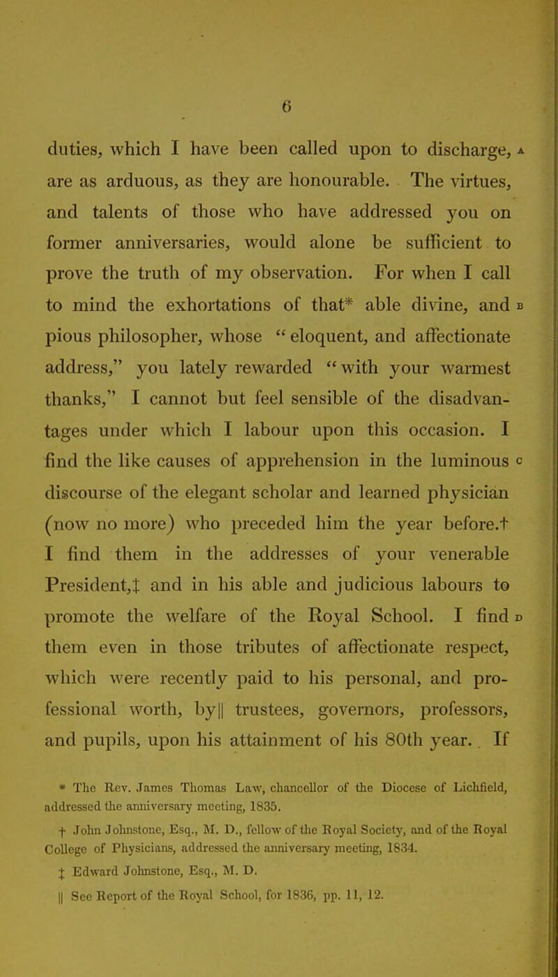 6 duties, which I have been called upon to discharge, are as arduous, as they are honourable. The virtues, and talents of those vi^ho have addressed you on former anniversaries, would alone be sufficient to prove the truth of my observation. For when I call to mind the exhortations of that* able divine, and pious philosopher, whose  eloquent, and affectionate address, you lately rewarded  with your warmest thanks, I cannot but feel sensible of the disadvan- tages under which I labour upon this occasion. I find the like causes of apprehension in the luminous discourse of the elegant scholar and learned physician (now no more) who preceded him the year before.t I find them in the addresses of your A'enerable President,! and in his able and judicious labours to promote the welfare of the Royal School. I find them even in those tributes of affectionate respect, which were recently paid to his personal, and pro- fessional worth, by]| trustees, governors, professors, and pupils, upon his attainment of his 80th year.. If * The Rev. James Thomas Law, chancellor of the Diocese of Lichfield, addressed the anniversary meeting, 1835. f John Johnstone, Esq., M. D., fellow of tlie Royal Society, and of the Royal College of Physicians, addressed the anniversary meeting, 1834. J Edward Johnstone, Esq., M. D.