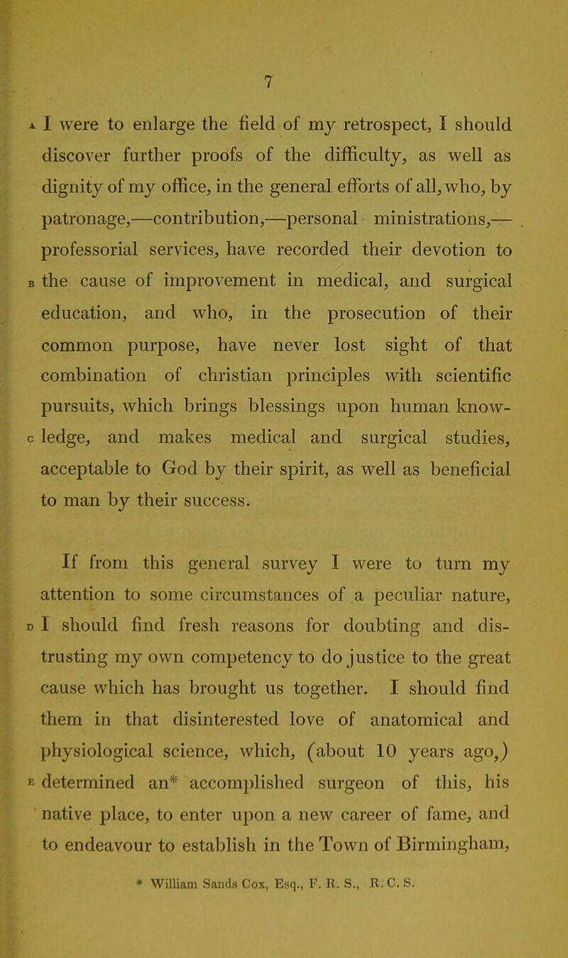 I were to enlarge the field of my retrospect, I should discover further proofs of the difficulty, as well as dignity of my office, in the general efforts of all, who, by patronage,—contribution,—personal ministrations,— professorial services, have recorded their devotion to the cause of improvement in medical, and surgical education, and who, in the prosecution of their common purpose, have never lost sight of that combination of christian principles with scientific pursuits, which brings blessings upon human know- ledge, and makes medical and surgical studies, acceptable to God by their spirit, as well as beneficial to man by their success. If from this general survey I were to turn my attention to some circumstances of a peculiar nature, 1 should find fresh reasons for doubting and dis- trusting my own competency to do justice to the great cause which has brought us together. I should find them in that disinterested love of anatomical and physiological science, which, (about 10 years ago,) determined an* accomplished surgeon of this, his native place, to enter upon a new career of fame, and to endeavour to establish in the Town of Birmingham, • WilUam Sands Cox, Esq., F. R. S., B. C. S.