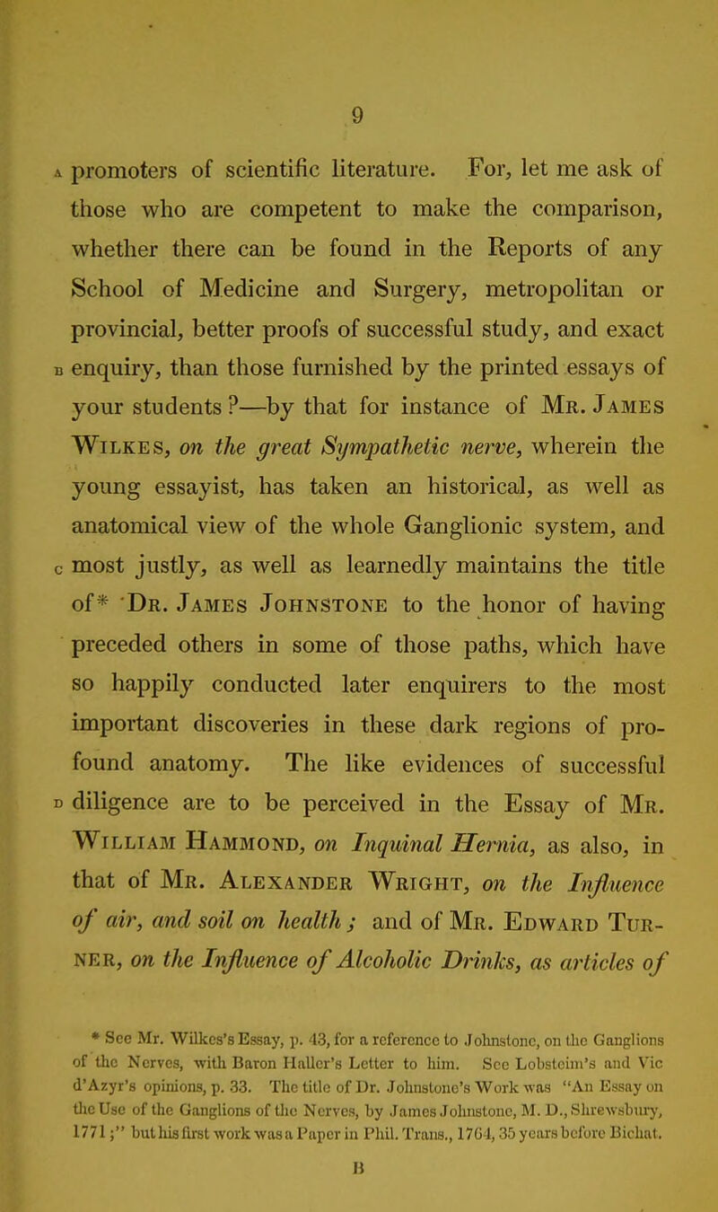 promoters of scientific literature. For, let me ask of those who are competent to make the comparison, whether there can be found in the Reports of any School of Medicine and Surgery, metropolitan or provincial, better proofs of successful study, and exact enquiry, than those furnished by the printed essays of your students ?—by that for instance of Mr. James Wilkes, on the great Sympathetic nei-ve, wherein the young essayist, has taken an historical, as well as anatomical view of the whole Ganglionic system, and most justly, as well as learnedly maintains the title of* Dr. James Johnstone to the honor of having preceded others in some of those paths, which have so happily conducted later enquirers to the most important discoveries in these dark regions of pro- found anatomy. The like evidences of successful diligence are to be perceived in the Essay of Mr. Wi LLiAM Hammond, on Tnquinal Hei^nia, as also, in that of Mr. Alexander Wright, <m the Influence of air, and soil on health ; and of Mr. Edward Tur- ner, on the Influence of Alcoholic Drinks, as articles of • See Mr. Wilkes's Essay, p. 43, for a reference to .lolinstonc, on the Ganglions of the Nerves, -with Baron Hnller's Letter to him. Sec Lobstoini's and Vic d'Azyr's opinions, p. 33. The title of Dr. Johnstone's Work was An Essay on tlieUsc of the Ganglions of the Nerves, by James Jolmstonc, M. D.,Slu-ewijlinry, 1771; but Ills first work wasa Paper in Pliil. Trans., 17G4,35 years before Bichat. H