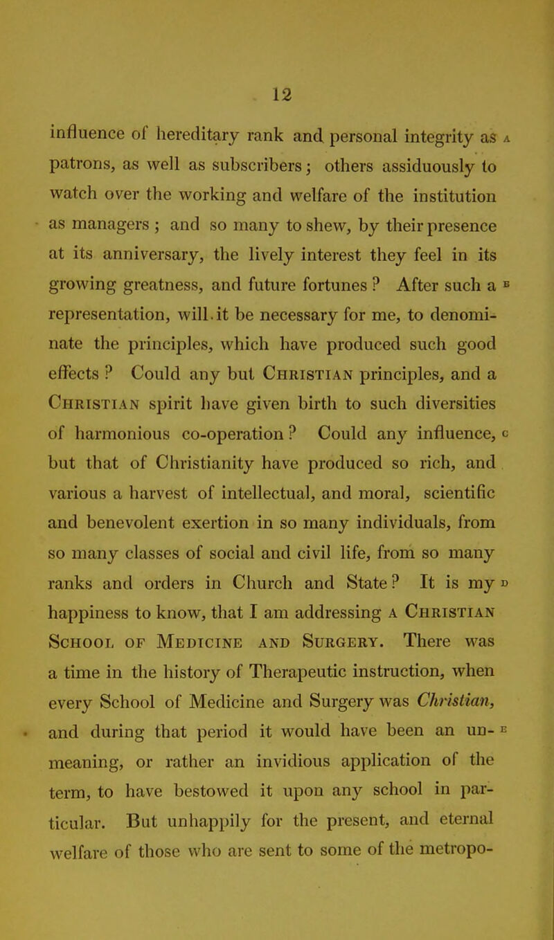 influence of hereditary rank and personal integrity as patrons, as well as subscribers; others assiduously to watch over the working and welfare of the institution as managers ; and so many to shew, by their presence at its anniversary, the lively interest they feel in its growing greatness, and future fortunes ? After such a representation, will.it be necessary for me, to denomi- nate the principles, which have produced such good effects ? Could any but Christian principles, and a Christian spirit have given birth to such diversities of harmonious co-operation ? Could any influence, but that of Christianity have produced so rich, and various a harvest of intellectual, and moral, scientific and benevolent exertion in so many individuals, from so many classes of social and civil life, from so many ranks and orders in Church and State ? It is my happiness to know, that I am addressing a Christian School of Medicine and Surgery. There was a time in the history of Therapeutic instruction, when every School of Medicine and Surgery was Christian, and during that period it would have been an un- meaning, or rather an invidious application of the term, to have bestowed it upon any school in par- ticular. But unhappily for the present, and eternal welfare of those who are sent to some of the metropo-